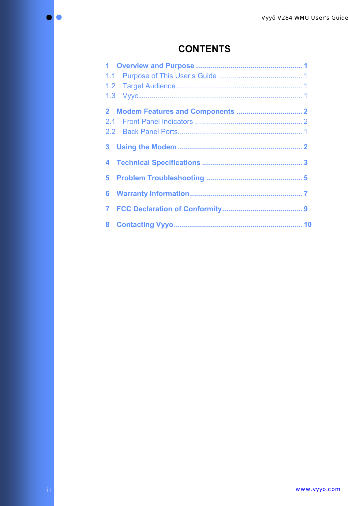   Vyyö V284 WMU User’s Guidewww.vyyo.comiii CONTENTS 1 Overview and Purpose ..................................................... 1 1.1 Purpose of This User’s Guide .......................................... 1 1.2 Target Audience............................................................... 1 1.3 Vyyo ................................................................................. 1 2 Modem Features and Components ................................. 2 2.1 Front Panel Indicators ...................................................... 2 2.2 Back Panel Ports.............................................................. 1 3 Using the Modem .............................................................. 2 4 Technical Specifications .................................................. 3 5 Problem Troubleshooting ................................................ 5 6 Warranty Information........................................................ 7 7 FCC Declaration of Conformity........................................ 9 8 Contacting Vyyo................................................................ 10  