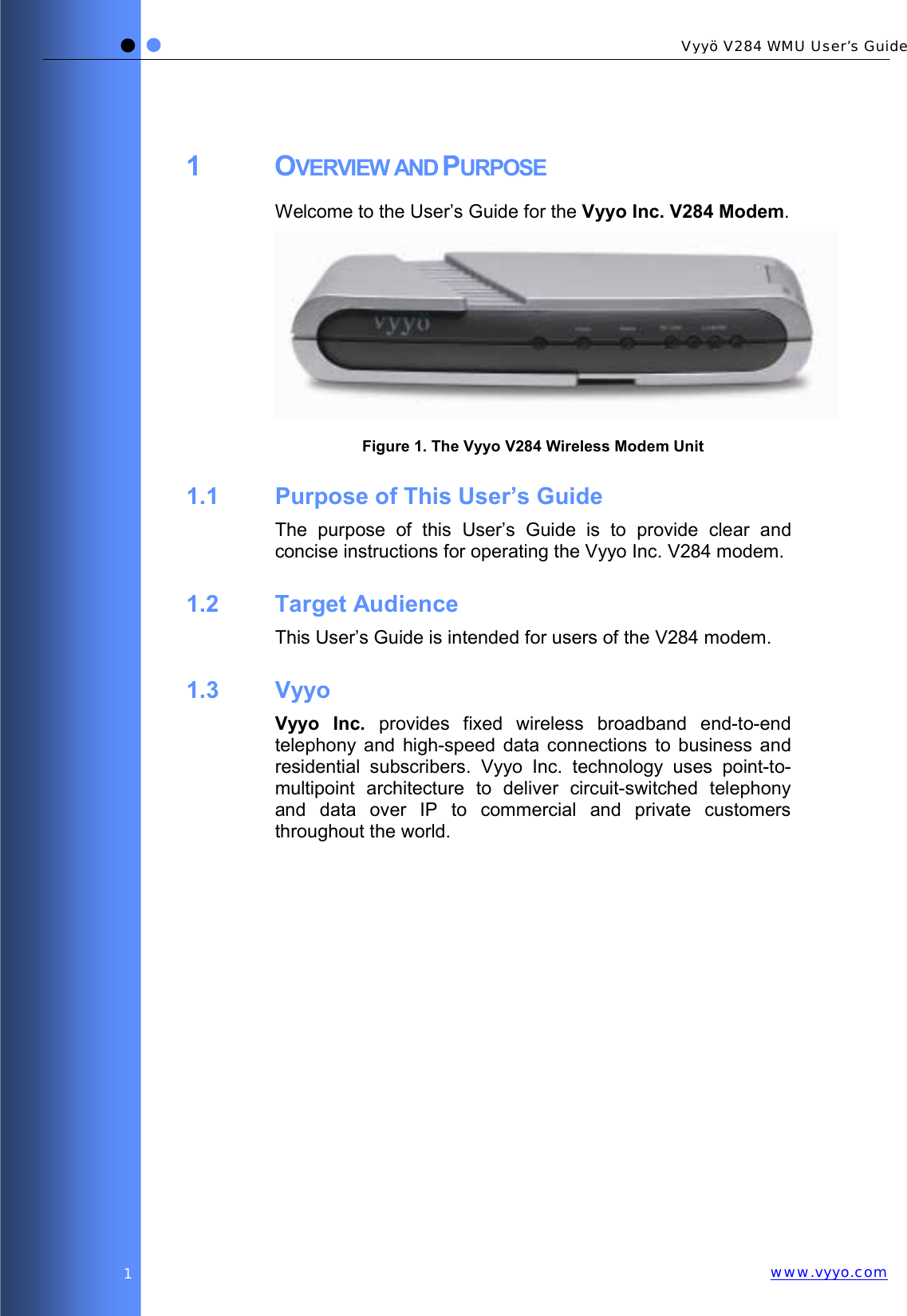   Vyyö V284 WMU User’s Guidewww.vyyo.com1 1 OVERVIEW AND PURPOSE Welcome to the User’s Guide for the Vyyo Inc. V284 Modem.   Figure 1. The Vyyo V284 Wireless Modem Unit 1.1  Purpose of This User’s Guide The purpose of this User’s Guide is to provide clear and concise instructions for operating the Vyyo Inc. V284 modem. 1.2 Target Audience This User’s Guide is intended for users of the V284 modem. 1.3 Vyyo Vyyo Inc. provides fixed wireless broadband end-to-end telephony and high-speed data connections to business and residential subscribers. Vyyo Inc. technology uses point-to-multipoint architecture to deliver circuit-switched telephony and data over IP to commercial and private customers throughout the world. 