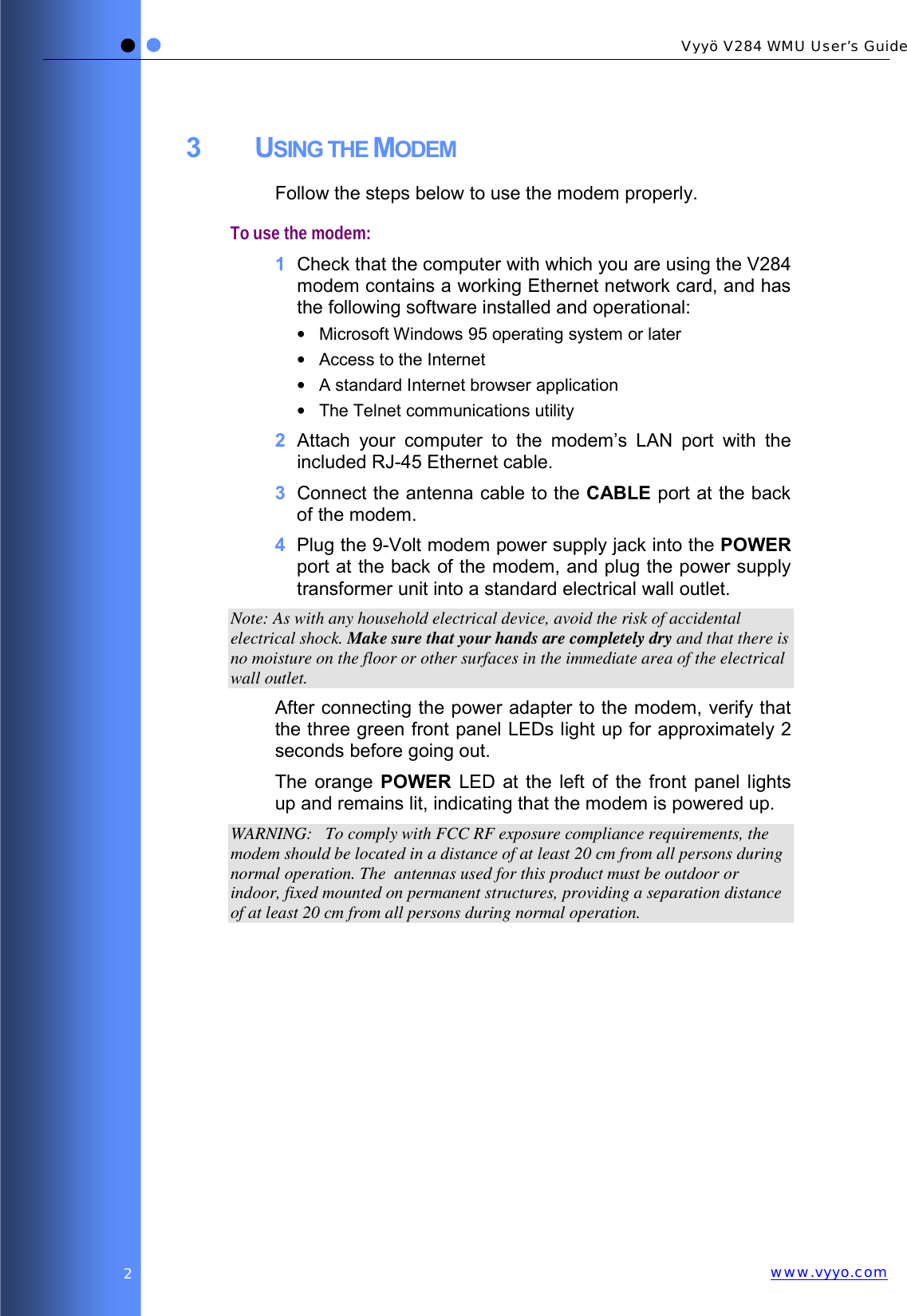   Vyyö V284 WMU User’s Guidewww.vyyo.com2 3 USING THE MODEM Follow the steps below to use the modem properly. To use the modem: 1  Check that the computer with which you are using the V284 modem contains a working Ethernet network card, and has the following software installed and operational: •  Microsoft Windows 95 operating system or later •  Access to the Internet •  A standard Internet browser application •  The Telnet communications utility 2  Attach your computer to the modem’s LAN port with the included RJ-45 Ethernet cable. 3  Connect the antenna cable to the CABLE port at the back of the modem. 4  Plug the 9-Volt modem power supply jack into the POWER port at the back of the modem, and plug the power supply transformer unit into a standard electrical wall outlet.  Note: As with any household electrical device, avoid the risk of accidental electrical shock. Make sure that your hands are completely dry and that there is no moisture on the floor or other surfaces in the immediate area of the electrical wall outlet. After connecting the power adapter to the modem, verify that the three green front panel LEDs light up for approximately 2 seconds before going out.  The orange POWER LED at the left of the front panel lights up and remains lit, indicating that the modem is powered up. WARNING:   To comply with FCC RF exposure compliance requirements, the modem should be located in a distance of at least 20 cm from all persons during normal operation. The  antennas used for this product must be outdoor or indoor, fixed mounted on permanent structures, providing a separation distance of at least 20 cm from all persons during normal operation.  