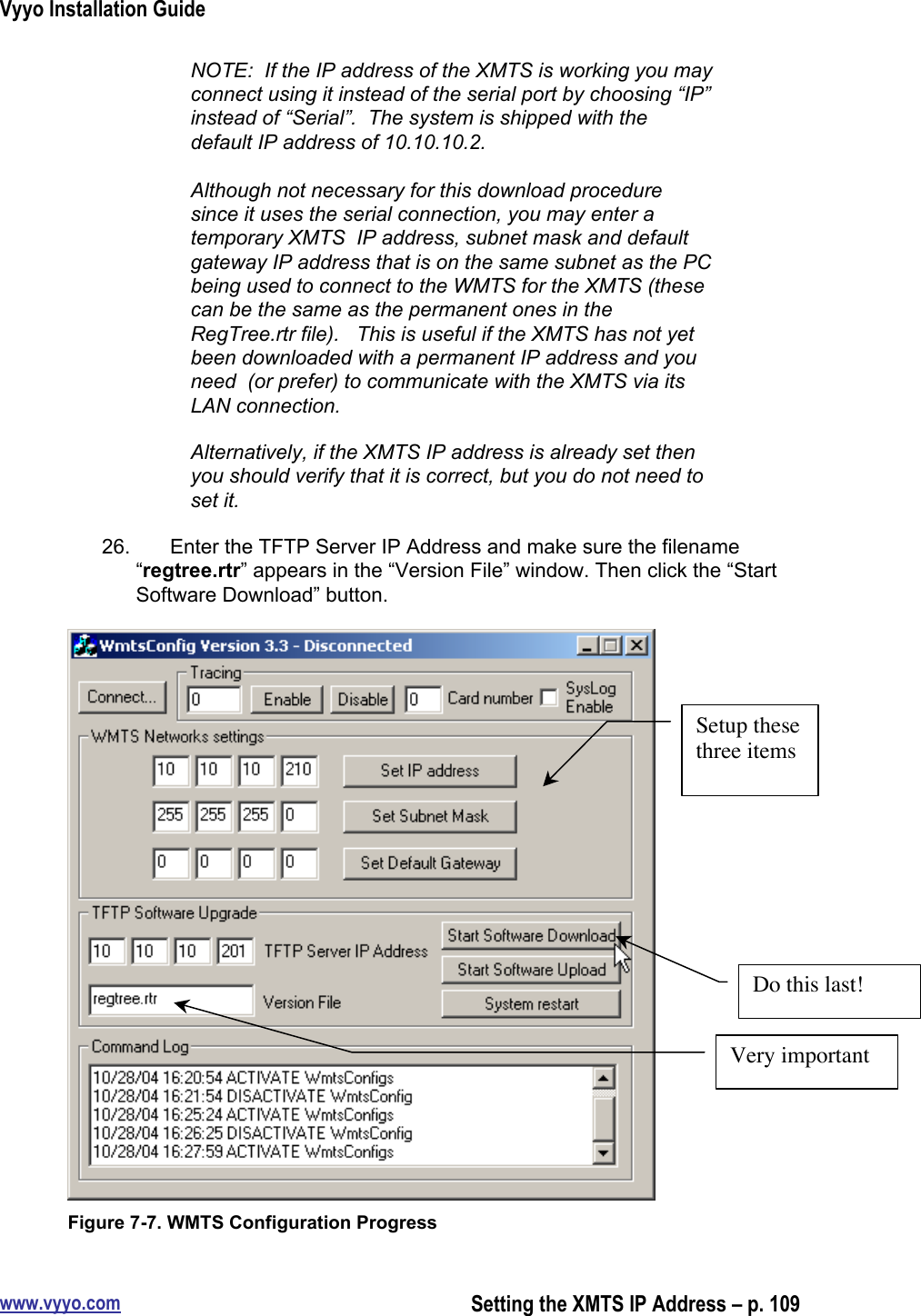 Vyyo Installation Guidewww.vyyo.comSetting the XMTS IP Address – p. 109NOTE:  If the IP address of the XMTS is working you mayconnect using it instead of the serial port by choosing “IP”instead of “Serial”.  The system is shipped with thedefault IP address of 10.10.10.2.Although not necessary for this download proceduresince it uses the serial connection, you may enter atemporary XMTS  IP address, subnet mask and defaultgateway IP address that is on the same subnet as the PCbeing used to connect to the WMTS for the XMTS (thesecan be the same as the permanent ones in theRegTree.rtr file).   This is useful if the XMTS has not yetbeen downloaded with a permanent IP address and youneed  (or prefer) to communicate with the XMTS via itsLAN connection.Alternatively, if the XMTS IP address is already set thenyou should verify that it is correct, but you do not need toset it.26.  Enter the TFTP Server IP Address and make sure the filename“regtree.rtr” appears in the “Version File” window. Then click the “StartSoftware Download” button.Figure 7-7. WMTS Configuration ProgressSetup thesethree itemsVery importantDo this last!