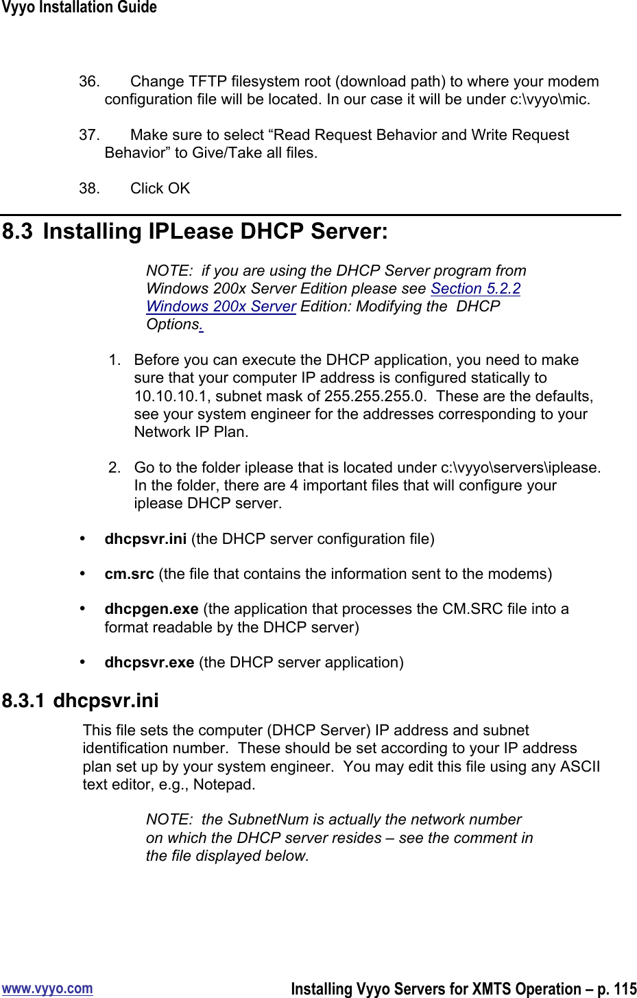 Vyyo Installation Guidewww.vyyo.comInstalling Vyyo Servers for XMTS Operation – p. 11536.  Change TFTP filesystem root (download path) to where your modemconfiguration file will be located. In our case it will be under c:\vyyo\mic.37.  Make sure to select “Read Request Behavior and Write RequestBehavior” to Give/Take all files.38.  Click OK8.3  Installing IPLease DHCP Server:NOTE:  if you are using the DHCP Server program fromWindows 200x Server Edition please see Section 5.2.2Windows 200x Server Edition: Modifying the  DHCPOptions.1.  Before you can execute the DHCP application, you need to makesure that your computer IP address is configured statically to10.10.10.1, subnet mask of 255.255.255.0.  These are the defaults,see your system engineer for the addresses corresponding to yourNetwork IP Plan.2.  Go to the folder iplease that is located under c:\vyyo\servers\iplease.In the folder, there are 4 important files that will configure youriplease DHCP server.• dhcpsvr.ini (the DHCP server configuration file)• cm.src (the file that contains the information sent to the modems)• dhcpgen.exe (the application that processes the CM.SRC file into aformat readable by the DHCP server)• dhcpsvr.exe (the DHCP server application)8.3.1 dhcpsvr.iniThis file sets the computer (DHCP Server) IP address and subnetidentification number.  These should be set according to your IP addressplan set up by your system engineer.  You may edit this file using any ASCIItext editor, e.g., Notepad.NOTE:  the SubnetNum is actually the network numberon which the DHCP server resides – see the comment inthe file displayed below.