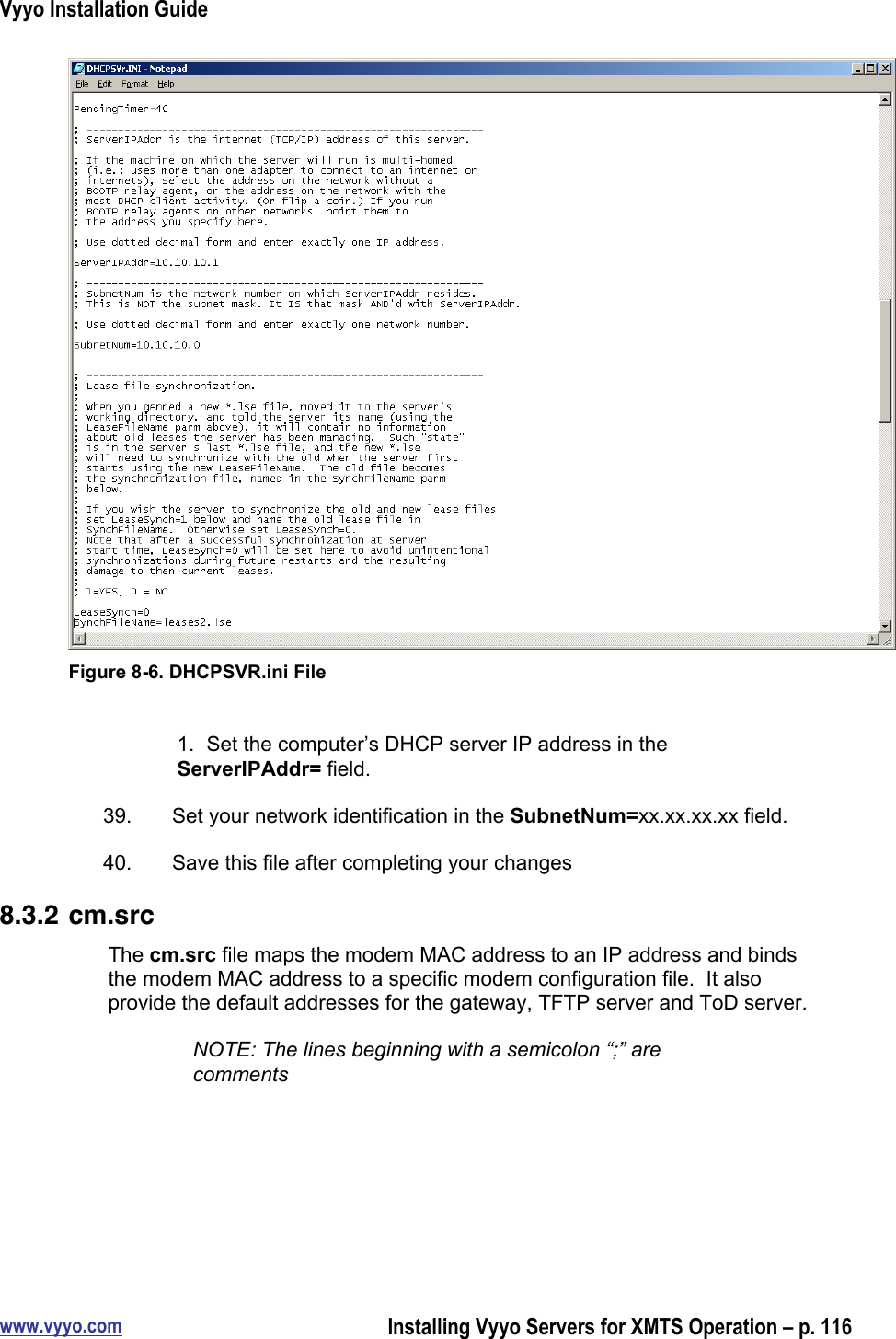 Vyyo Installation Guidewww.vyyo.comInstalling Vyyo Servers for XMTS Operation – p. 116Figure 8-6. DHCPSVR.ini File1.  Set the computer’s DHCP server IP address in theServerIPAddr= field.39.  Set your network identification in the SubnetNum=xx.xx.xx.xx field.40.  Save this file after completing your changes8.3.2 cm.srcThe cm.src file maps the modem MAC address to an IP address and bindsthe modem MAC address to a specific modem configuration file.  It alsoprovide the default addresses for the gateway, TFTP server and ToD server.NOTE: The lines beginning with a semicolon “;” arecomments