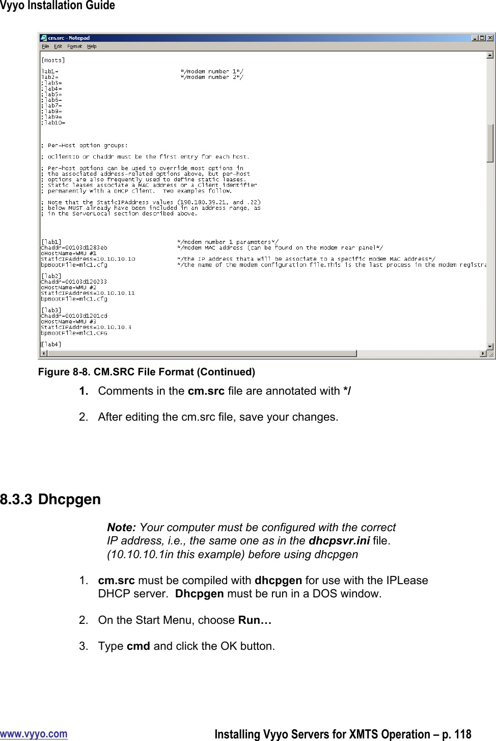 Vyyo Installation Guidewww.vyyo.comInstalling Vyyo Servers for XMTS Operation – p. 118Figure 8-8. CM.SRC File Format (Continued)1.  Comments in the cm.src file are annotated with */2.  After editing the cm.src file, save your changes.8.3.3 DhcpgenNote: Your computer must be configured with the correctIP address, i.e., the same one as in the dhcpsvr.ini file.(10.10.10.1in this example) before using dhcpgen1.  cm.src must be compiled with dhcpgen for use with the IPLeaseDHCP server.  Dhcpgen must be run in a DOS window.2.  On the Start Menu, choose Run…3.  Type cmd and click the OK button.