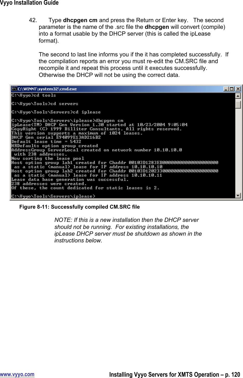 Vyyo Installation Guidewww.vyyo.comInstalling Vyyo Servers for XMTS Operation – p. 12042.  Type dhcpgen cm and press the Return or Enter key.   The secondparameter is the name of the .src file the dhcpgen will convert (compile)into a format usable by the DHCP server (this is called the ipLeaseformat).The second to last line informs you if the it has completed successfully.  Ifthe compilation reports an error you must re-edit the CM.SRC file andrecompile it and repeat this process until it executes successfully.Otherwise the DHCP will not be using the correct data.Figure 8-11: Successfully compiled CM.SRC fileNOTE: If this is a new installation then the DHCP servershould not be running.  For existing installations, theipLease DHCP server must be shutdown as shown in theinstructions below.