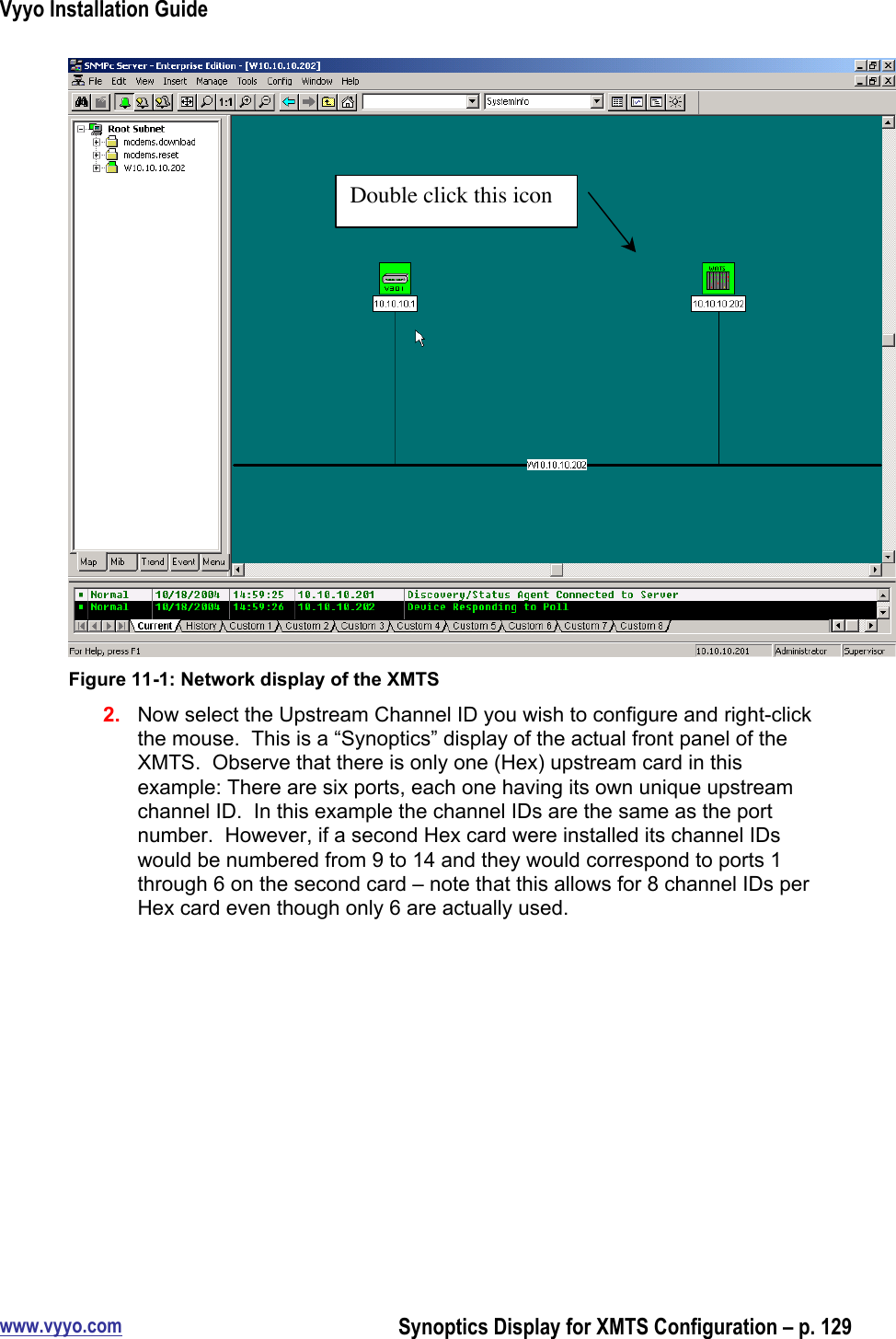 Vyyo Installation Guidewww.vyyo.comSynoptics Display for XMTS Configuration – p. 129Figure 11-1: Network display of the XMTS2.  Now select the Upstream Channel ID you wish to configure and right-clickthe mouse.  This is a “Synoptics” display of the actual front panel of theXMTS.  Observe that there is only one (Hex) upstream card in thisexample: There are six ports, each one having its own unique upstreamchannel ID.  In this example the channel IDs are the same as the portnumber.  However, if a second Hex card were installed its channel IDswould be numbered from 9 to 14 and they would correspond to ports 1through 6 on the second card – note that this allows for 8 channel IDs perHex card even though only 6 are actually used.Double click this icon