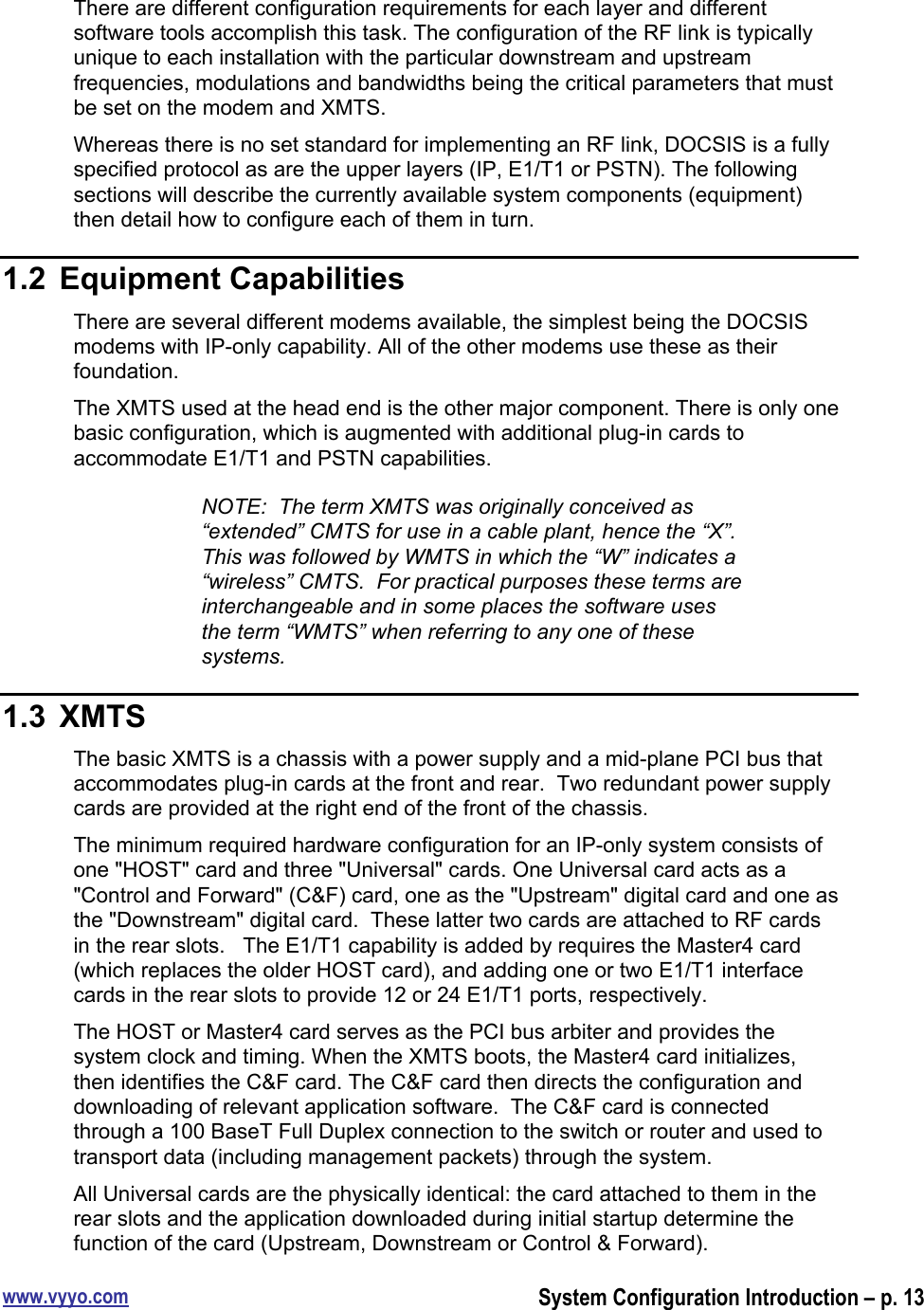 www.vyyo.comSystem Configuration Introduction – p. 13There are different configuration requirements for each layer and differentsoftware tools accomplish this task. The configuration of the RF link is typicallyunique to each installation with the particular downstream and upstreamfrequencies, modulations and bandwidths being the critical parameters that mustbe set on the modem and XMTS.Whereas there is no set standard for implementing an RF link, DOCSIS is a fullyspecified protocol as are the upper layers (IP, E1/T1 or PSTN). The followingsections will describe the currently available system components (equipment)then detail how to configure each of them in turn.1.2  Equipment CapabilitiesThere are several different modems available, the simplest being the DOCSISmodems with IP-only capability. All of the other modems use these as theirfoundation.The XMTS used at the head end is the other major component. There is only onebasic configuration, which is augmented with additional plug-in cards toaccommodate E1/T1 and PSTN capabilities.NOTE:  The term XMTS was originally conceived as“extended” CMTS for use in a cable plant, hence the “X”.This was followed by WMTS in which the “W” indicates a“wireless” CMTS.  For practical purposes these terms areinterchangeable and in some places the software usesthe term “WMTS” when referring to any one of thesesystems.1.3  XMTSThe basic XMTS is a chassis with a power supply and a mid-plane PCI bus thataccommodates plug-in cards at the front and rear.  Two redundant power supplycards are provided at the right end of the front of the chassis.The minimum required hardware configuration for an IP-only system consists ofone &quot;HOST&quot; card and three &quot;Universal&quot; cards. One Universal card acts as a&quot;Control and Forward&quot; (C&amp;F) card, one as the &quot;Upstream&quot; digital card and one asthe &quot;Downstream&quot; digital card.  These latter two cards are attached to RF cardsin the rear slots.   The E1/T1 capability is added by requires the Master4 card(which replaces the older HOST card), and adding one or two E1/T1 interfacecards in the rear slots to provide 12 or 24 E1/T1 ports, respectively.The HOST or Master4 card serves as the PCI bus arbiter and provides thesystem clock and timing. When the XMTS boots, the Master4 card initializes,then identifies the C&amp;F card. The C&amp;F card then directs the configuration anddownloading of relevant application software.  The C&amp;F card is connectedthrough a 100 BaseT Full Duplex connection to the switch or router and used totransport data (including management packets) through the system.All Universal cards are the physically identical: the card attached to them in therear slots and the application downloaded during initial startup determine thefunction of the card (Upstream, Downstream or Control &amp; Forward).