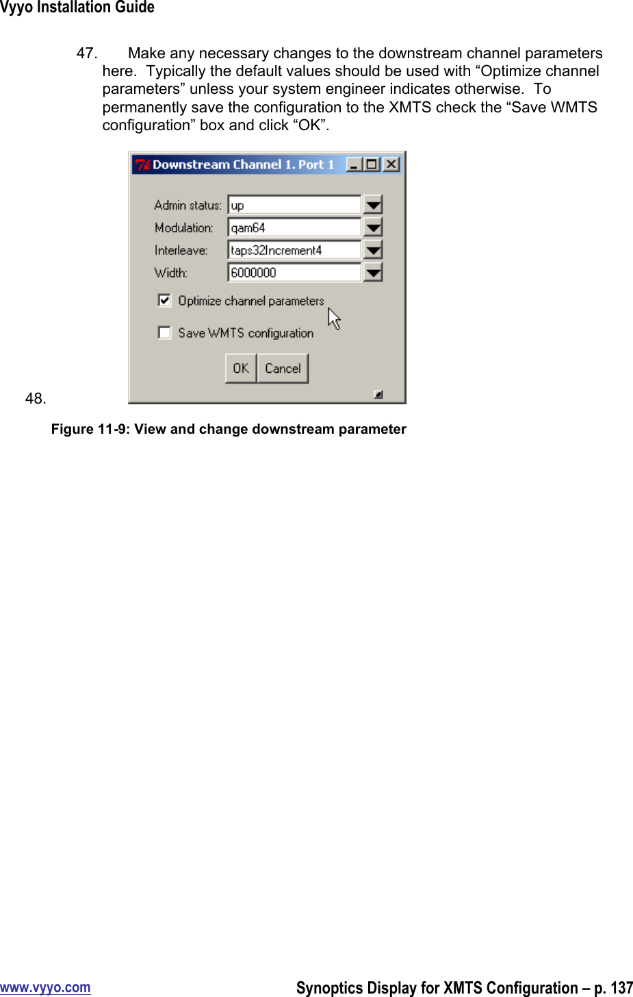 Vyyo Installation Guidewww.vyyo.comSynoptics Display for XMTS Configuration – p. 13747.  Make any necessary changes to the downstream channel parametershere.  Typically the default values should be used with “Optimize channelparameters” unless your system engineer indicates otherwise.  Topermanently save the configuration to the XMTS check the “Save WMTSconfiguration” box and click “OK”.48. Figure 11-9: View and change downstream parameter