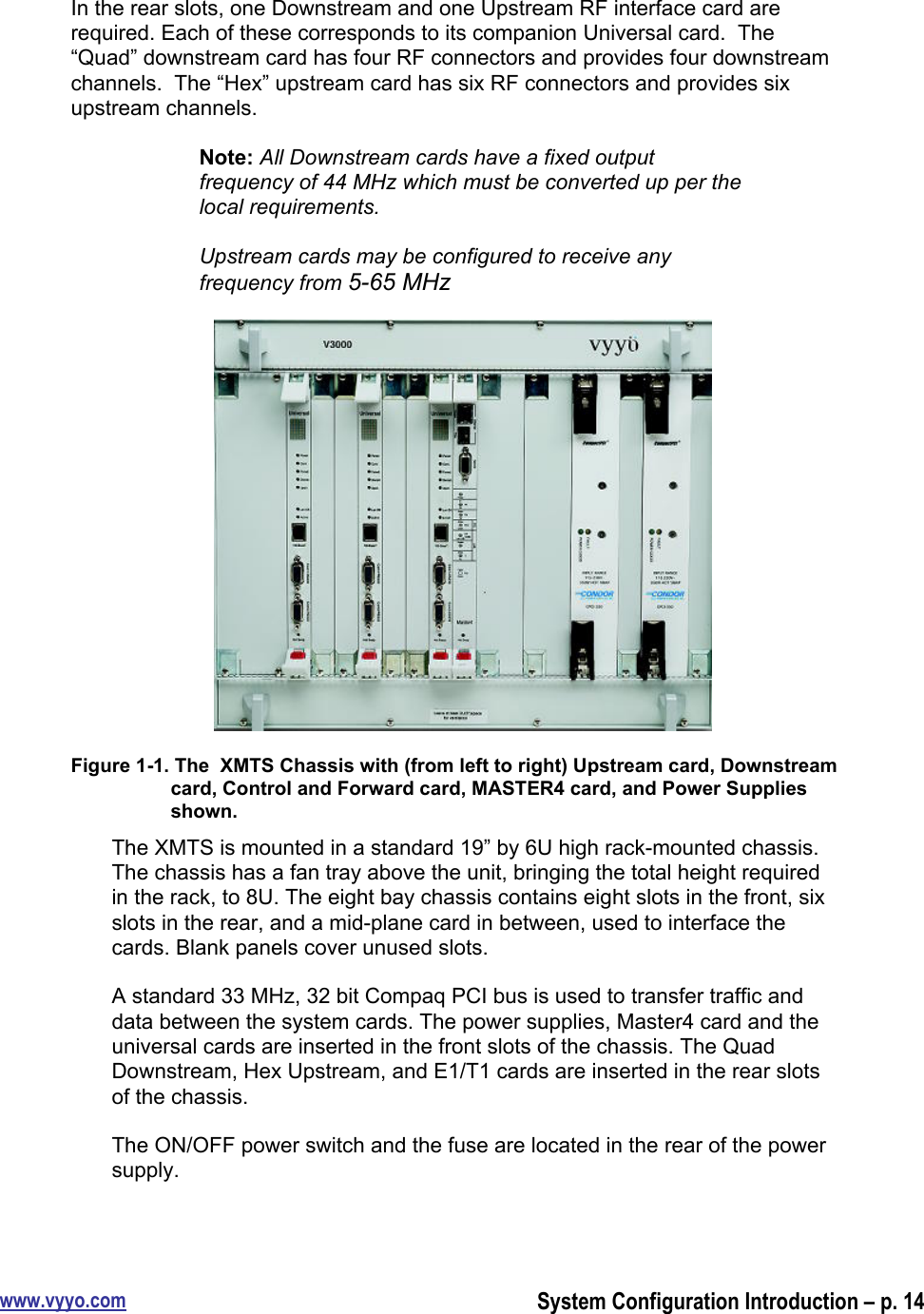 www.vyyo.comSystem Configuration Introduction – p. 14In the rear slots, one Downstream and one Upstream RF interface card arerequired. Each of these corresponds to its companion Universal card.  The“Quad” downstream card has four RF connectors and provides four downstreamchannels.  The “Hex” upstream card has six RF connectors and provides sixupstream channels.Note: All Downstream cards have a fixed outputfrequency of 44 MHz which must be converted up per thelocal requirements.Upstream cards may be configured to receive anyfrequency from 5-65 MHzFigure 1-1. The  XMTS Chassis with (from left to right) Upstream card, Downstreamcard, Control and Forward card, MASTER4 card, and Power Suppliesshown.The XMTS is mounted in a standard 19” by 6U high rack-mounted chassis.The chassis has a fan tray above the unit, bringing the total height requiredin the rack, to 8U. The eight bay chassis contains eight slots in the front, sixslots in the rear, and a mid-plane card in between, used to interface thecards. Blank panels cover unused slots.A standard 33 MHz, 32 bit Compaq PCI bus is used to transfer traffic anddata between the system cards. The power supplies, Master4 card and theuniversal cards are inserted in the front slots of the chassis. The QuadDownstream, Hex Upstream, and E1/T1 cards are inserted in the rear slotsof the chassis.The ON/OFF power switch and the fuse are located in the rear of the powersupply.