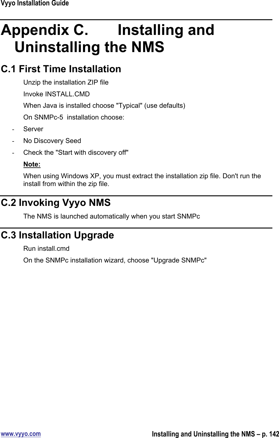 Vyyo Installation Guidewww.vyyo.comInstalling and Uninstalling the NMS – p. 142Appendix C.    Installing andUninstalling the NMSC.1 First Time InstallationUnzip the installation ZIP fileInvoke INSTALL.CMDWhen Java is installed choose &quot;Typical&quot; (use defaults)On SNMPc-5  installation choose:-  Server-  No Discovery Seed-  Check the &quot;Start with discovery off&quot;Note:When using Windows XP, you must extract the installation zip file. Don&apos;t run theinstall from within the zip file.C.2 Invoking Vyyo NMSThe NMS is launched automatically when you start SNMPcC.3 Installation UpgradeRun install.cmdOn the SNMPc installation wizard, choose &quot;Upgrade SNMPc&quot;