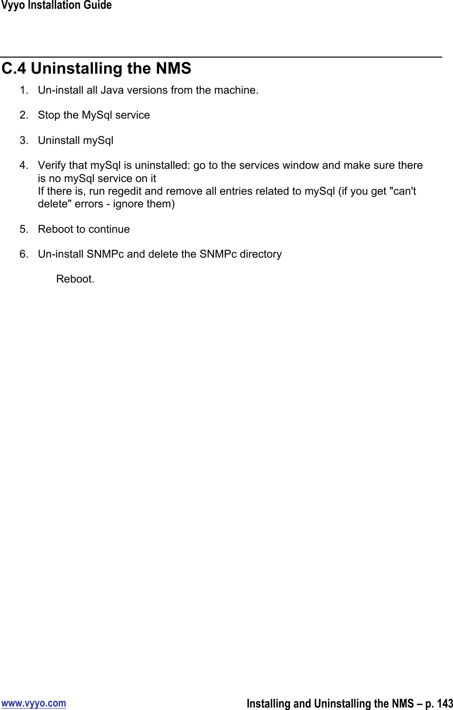 Vyyo Installation Guidewww.vyyo.comInstalling and Uninstalling the NMS – p. 143C.4 Uninstalling the NMS1.  Un-install all Java versions from the machine.2.  Stop the MySql service3.  Uninstall mySql4.  Verify that mySql is uninstalled: go to the services window and make sure thereis no mySql service on itIf there is, run regedit and remove all entries related to mySql (if you get &quot;can&apos;tdelete&quot; errors - ignore them)5.  Reboot to continue6.  Un-install SNMPc and delete the SNMPc directoryReboot.