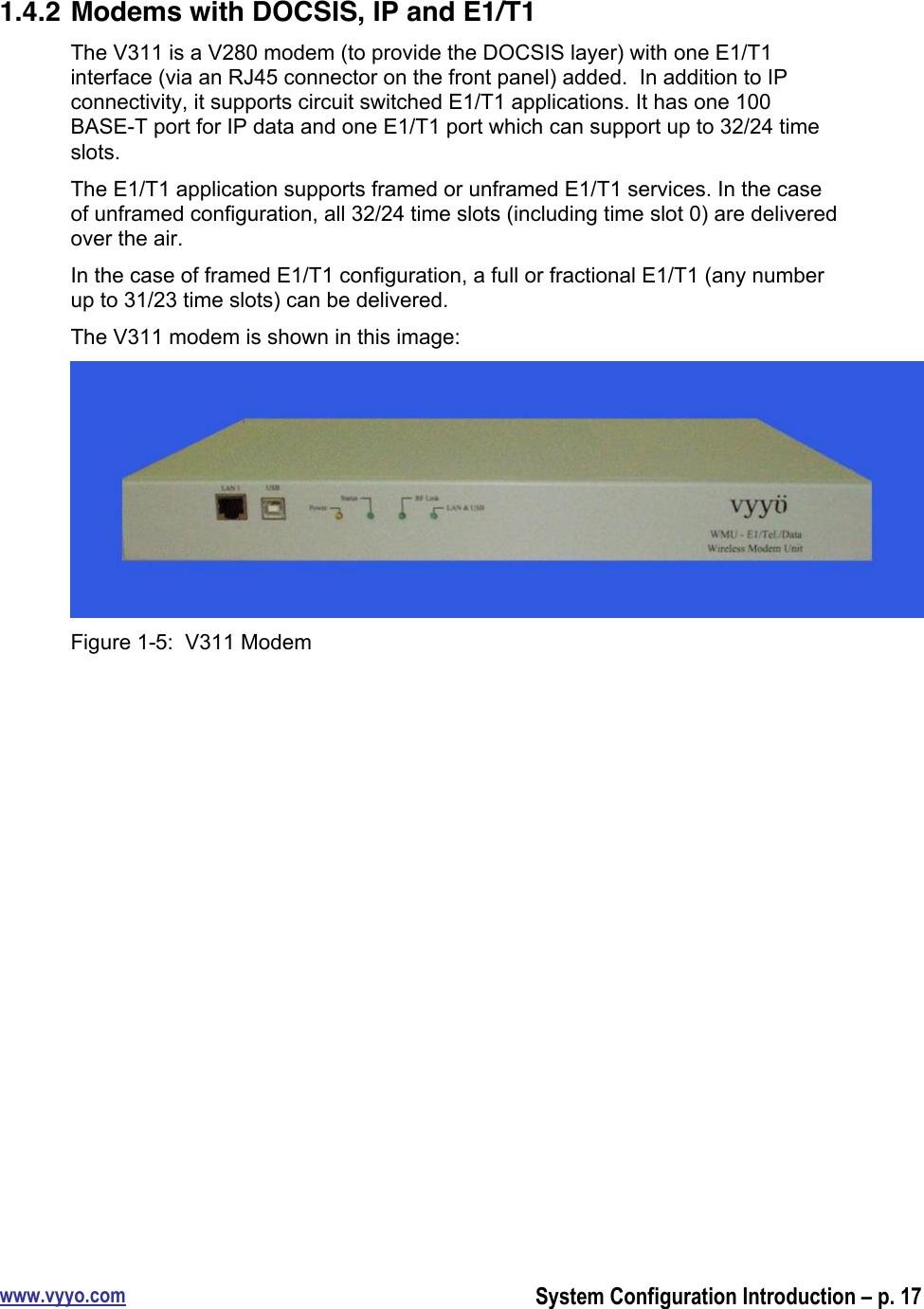 www.vyyo.comSystem Configuration Introduction – p. 171.4.2 Modems with DOCSIS, IP and E1/T1The V311 is a V280 modem (to provide the DOCSIS layer) with one E1/T1interface (via an RJ45 connector on the front panel) added.  In addition to IPconnectivity, it supports circuit switched E1/T1 applications. It has one 100BASE-T port for IP data and one E1/T1 port which can support up to 32/24 timeslots.The E1/T1 application supports framed or unframed E1/T1 services. In the caseof unframed configuration, all 32/24 time slots (including time slot 0) are deliveredover the air.In the case of framed E1/T1 configuration, a full or fractional E1/T1 (any numberup to 31/23 time slots) can be delivered.The V311 modem is shown in this image:Figure 1-5:  V311 Modem