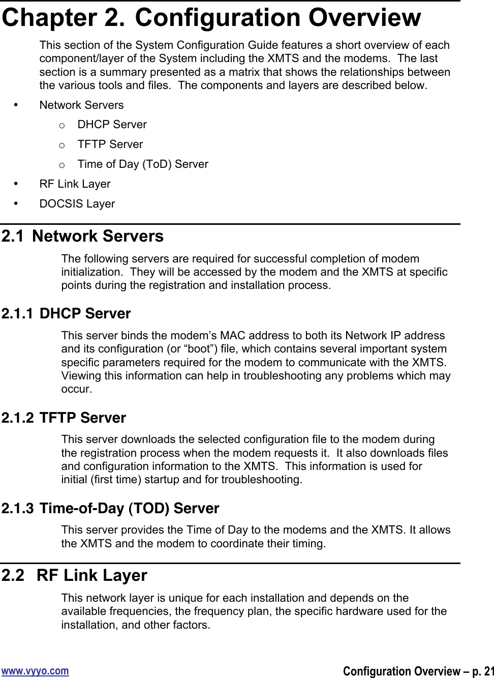 www.vyyo.comConfiguration Overview – p. 21Chapter 2.  Configuration OverviewThis section of the System Configuration Guide features a short overview of eachcomponent/layer of the System including the XMTS and the modems.  The lastsection is a summary presented as a matrix that shows the relationships betweenthe various tools and files.  The components and layers are described below.•  Network Serverso  DHCP Servero  TFTP Servero  Time of Day (ToD) Server•  RF Link Layer•  DOCSIS Layer2.1  Network ServersThe following servers are required for successful completion of modeminitialization.  They will be accessed by the modem and the XMTS at specificpoints during the registration and installation process.2.1.1 DHCP ServerThis server binds the modem’s MAC address to both its Network IP addressand its configuration (or “boot”) file, which contains several important systemspecific parameters required for the modem to communicate with the XMTS.Viewing this information can help in troubleshooting any problems which mayoccur.2.1.2 TFTP ServerThis server downloads the selected configuration file to the modem duringthe registration process when the modem requests it.  It also downloads filesand configuration information to the XMTS.  This information is used forinitial (first time) startup and for troubleshooting.2.1.3 Time-of-Day (TOD) ServerThis server provides the Time of Day to the modems and the XMTS. It allowsthe XMTS and the modem to coordinate their timing.2.2   RF Link LayerThis network layer is unique for each installation and depends on theavailable frequencies, the frequency plan, the specific hardware used for theinstallation, and other factors.