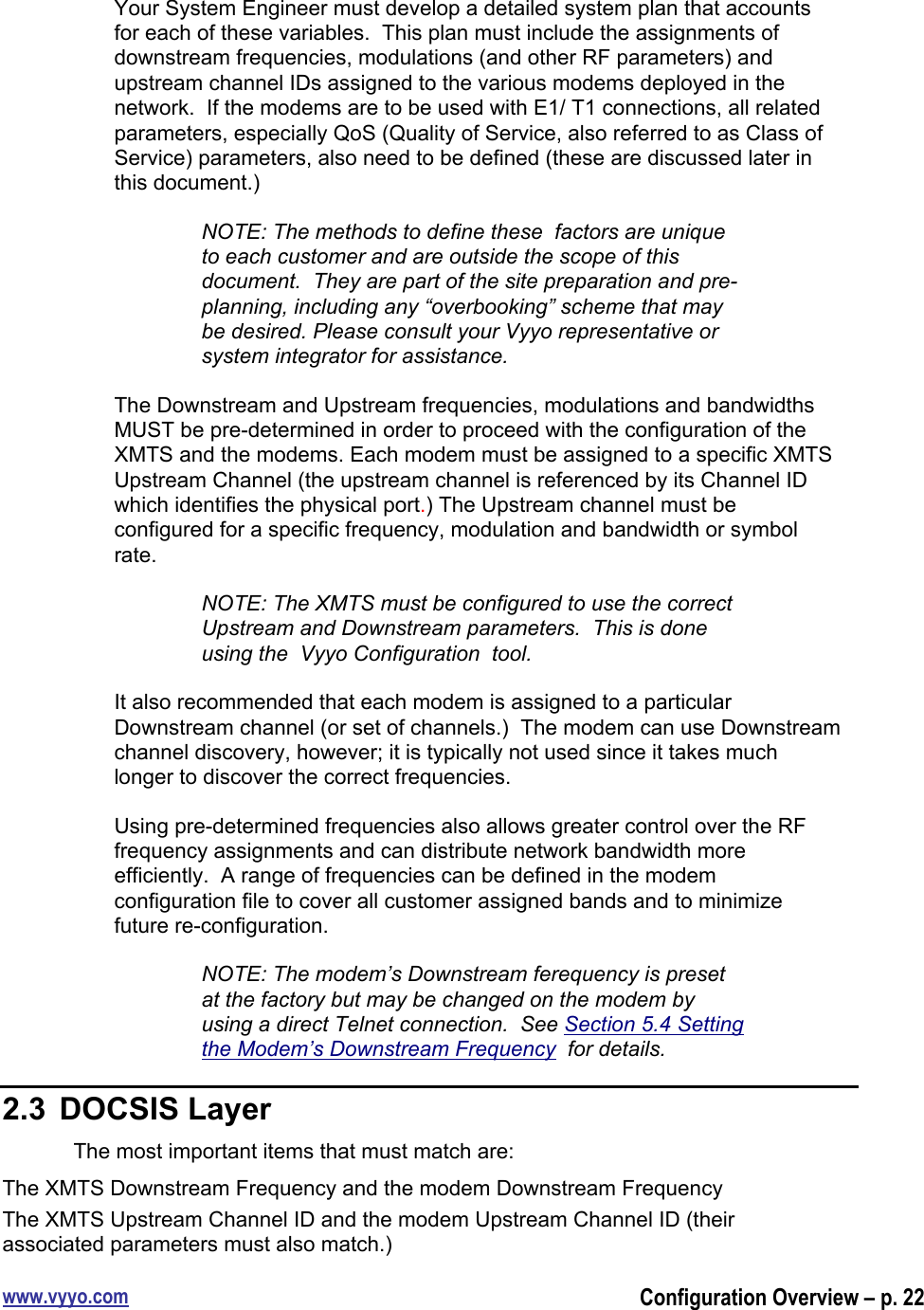 www.vyyo.comConfiguration Overview – p. 22Your System Engineer must develop a detailed system plan that accountsfor each of these variables.  This plan must include the assignments ofdownstream frequencies, modulations (and other RF parameters) andupstream channel IDs assigned to the various modems deployed in thenetwork.  If the modems are to be used with E1/ T1 connections, all relatedparameters, especially QoS (Quality of Service, also referred to as Class ofService) parameters, also need to be defined (these are discussed later inthis document.)NOTE: The methods to define these  factors are uniqueto each customer and are outside the scope of thisdocument.  They are part of the site preparation and pre-planning, including any “overbooking” scheme that maybe desired. Please consult your Vyyo representative orsystem integrator for assistance.The Downstream and Upstream frequencies, modulations and bandwidthsMUST be pre-determined in order to proceed with the configuration of theXMTS and the modems. Each modem must be assigned to a specific XMTSUpstream Channel (the upstream channel is referenced by its Channel IDwhich identifies the physical port.) The Upstream channel must beconfigured for a specific frequency, modulation and bandwidth or symbolrate.NOTE: The XMTS must be configured to use the correctUpstream and Downstream parameters.  This is doneusing the  Vyyo Configuration  tool.It also recommended that each modem is assigned to a particularDownstream channel (or set of channels.)  The modem can use Downstreamchannel discovery, however; it is typically not used since it takes muchlonger to discover the correct frequencies.Using pre-determined frequencies also allows greater control over the RFfrequency assignments and can distribute network bandwidth moreefficiently.  A range of frequencies can be defined in the modemconfiguration file to cover all customer assigned bands and to minimizefuture re-configuration.NOTE: The modem’s Downstream ferequency is presetat the factory but may be changed on the modem byusing a direct Telnet connection.  See Section 5.4 Settingthe Modem’s Downstream Frequency  for details.2.3  DOCSIS LayerThe most important items that must match are:The XMTS Downstream Frequency and the modem Downstream FrequencyThe XMTS Upstream Channel ID and the modem Upstream Channel ID (theirassociated parameters must also match.)