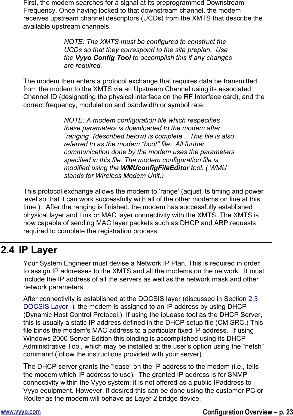 www.vyyo.comConfiguration Overview – p. 23First, the modem searches for a signal at its preprogrammed DownstreamFrequency. Once having locked to that downstream channel, the modemreceives upstream channel descriptors (UCDs) from the XMTS that describe theavailable upstream channels.NOTE: The XMTS must be configured to construct theUCDs so that they correspond to the site preplan.  Usethe Vyyo Config Tool to accomplish this if any changesare required.The modem then enters a protocol exchange that requires data be transmittedfrom the modem to the XMTS via an Upstream Channel using its associatedChannel ID (designating the physical interface on the RF Interface card), and thecorrect frequency, modulation and bandwidth or symbol rate.NOTE: A modem configuration file which respecifiesthese parameters is downloaded to the modem after“ranging” (described below) is complete .  This file is alsoreferred to as the modem “boot” file.  All furthercommunication done by the modem uses the parametersspecified in this file. The modem configuration file ismodified using the WMUconfigFileEditor tool. ( WMUstands for Wireless Modem Unit.)This protocol exchange allows the modem to ‘range’ (adjust its timing and powerlevel so that it can work successfully with all of the other modems on line at thistime.).  After the ranging is finished, the modem has successfully establishedphysical layer and Link or MAC layer connectivity with the XMTS. The XMTS isnow capable of sending MAC layer packets such as DHCP and ARP requestsrequired to complete the registration process.2.4  IP LayerYour System Engineer must devise a Network IP Plan. This is required in orderto assign IP addresses to the XMTS and all the modems on the network.  It mustinclude the IP address of all the servers as well as the network mask and othernetwork parameters.After connectivity is established at the DOCSIS layer (discussed in Section 2.3DOCSIS Layer  ), the modem is assigned to an IP address by using DHCP(Dynamic Host Control Protocol.)  If using the ipLease tool as the DHCP Server,this is usually a static IP address defined in the DHCP setup file (CM.SRC.) Thisfile binds the modem&apos;s MAC address to a particular fixed IP address.  If usingWindows 2000 Server Edition this binding is accomplished using its DHCPAdministrative Tool, which may be installed at the user’s option using the “netsh”command (follow the instructions provided with your server).The DHCP server grants the “lease” on the IP address to the modem (i.e., tellsthe modem which IP address to use).  The granted IP address is for SNMPconnectivity within the Vyyo system; it is not offered as a public IPaddress toVyyo equipment. However, if desired this can be done using the customer PC orRouter as the modem will behave as Layer 2 bridge device.