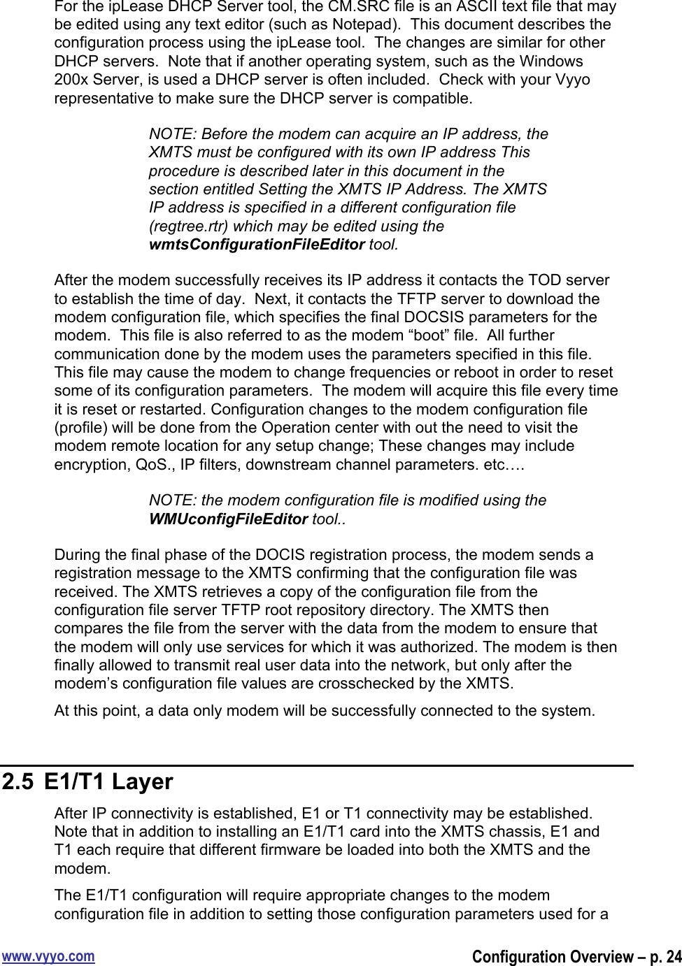 www.vyyo.comConfiguration Overview – p. 24For the ipLease DHCP Server tool, the CM.SRC file is an ASCII text file that maybe edited using any text editor (such as Notepad).  This document describes theconfiguration process using the ipLease tool.  The changes are similar for otherDHCP servers.  Note that if another operating system, such as the Windows200x Server, is used a DHCP server is often included.  Check with your Vyyorepresentative to make sure the DHCP server is compatible.NOTE: Before the modem can acquire an IP address, theXMTS must be configured with its own IP address Thisprocedure is described later in this document in thesection entitled Setting the XMTS IP Address. The XMTSIP address is specified in a different configuration file(regtree.rtr) which may be edited using thewmtsConfigurationFileEditor tool.After the modem successfully receives its IP address it contacts the TOD serverto establish the time of day.  Next, it contacts the TFTP server to download themodem configuration file, which specifies the final DOCSIS parameters for themodem.  This file is also referred to as the modem “boot” file.  All furthercommunication done by the modem uses the parameters specified in this file.This file may cause the modem to change frequencies or reboot in order to resetsome of its configuration parameters.  The modem will acquire this file every timeit is reset or restarted. Configuration changes to the modem configuration file(profile) will be done from the Operation center with out the need to visit themodem remote location for any setup change; These changes may includeencryption, QoS., IP filters, downstream channel parameters. etc….NOTE: the modem configuration file is modified using theWMUconfigFileEditor tool..During the final phase of the DOCIS registration process, the modem sends aregistration message to the XMTS confirming that the configuration file wasreceived. The XMTS retrieves a copy of the configuration file from theconfiguration file server TFTP root repository directory. The XMTS thencompares the file from the server with the data from the modem to ensure thatthe modem will only use services for which it was authorized. The modem is thenfinally allowed to transmit real user data into the network, but only after themodem’s configuration file values are crosschecked by the XMTS.At this point, a data only modem will be successfully connected to the system.2.5  E1/T1 LayerAfter IP connectivity is established, E1 or T1 connectivity may be established.Note that in addition to installing an E1/T1 card into the XMTS chassis, E1 andT1 each require that different firmware be loaded into both the XMTS and themodem.The E1/T1 configuration will require appropriate changes to the modemconfiguration file in addition to setting those configuration parameters used for a