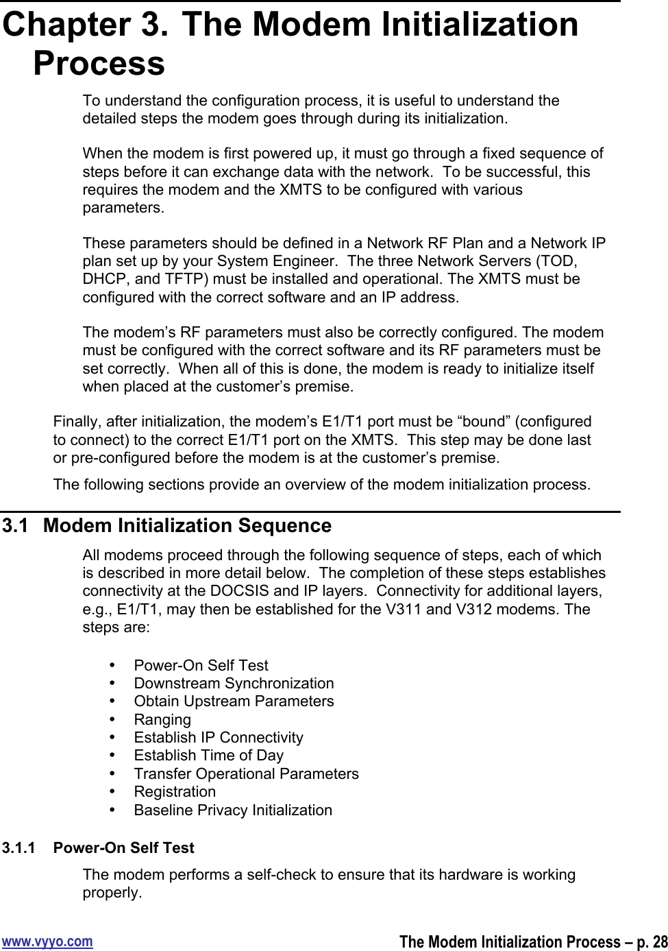 www.vyyo.comThe Modem Initialization Process – p. 28Chapter 3.  The Modem InitializationProcessTo understand the configuration process, it is useful to understand thedetailed steps the modem goes through during its initialization.When the modem is first powered up, it must go through a fixed sequence ofsteps before it can exchange data with the network.  To be successful, thisrequires the modem and the XMTS to be configured with variousparameters.These parameters should be defined in a Network RF Plan and a Network IPplan set up by your System Engineer.  The three Network Servers (TOD,DHCP, and TFTP) must be installed and operational. The XMTS must beconfigured with the correct software and an IP address.The modem’s RF parameters must also be correctly configured. The modemmust be configured with the correct software and its RF parameters must beset correctly.  When all of this is done, the modem is ready to initialize itselfwhen placed at the customer’s premise.Finally, after initialization, the modem’s E1/T1 port must be “bound” (configuredto connect) to the correct E1/T1 port on the XMTS.  This step may be done lastor pre-configured before the modem is at the customer’s premise.The following sections provide an overview of the modem initialization process.3.1  Modem Initialization SequenceAll modems proceed through the following sequence of steps, each of whichis described in more detail below.  The completion of these steps establishesconnectivity at the DOCSIS and IP layers.  Connectivity for additional layers,e.g., E1/T1, may then be established for the V311 and V312 modems. Thesteps are:•  Power-On Self Test•  Downstream Synchronization•  Obtain Upstream Parameters•  Ranging•  Establish IP Connectivity•  Establish Time of Day•  Transfer Operational Parameters•  Registration•  Baseline Privacy Initialization3.1.1  Power-On Self TestThe modem performs a self-check to ensure that its hardware is workingproperly.