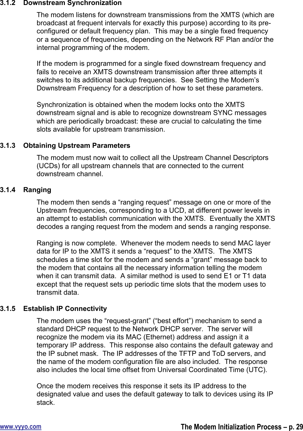 www.vyyo.comThe Modem Initialization Process – p. 293.1.2  Downstream SynchronizationThe modem listens for downstream transmissions from the XMTS (which arebroadcast at frequent intervals for exactly this purpose) according to its pre-configured or default frequency plan.  This may be a single fixed frequencyor a sequence of frequencies, depending on the Network RF Plan and/or theinternal programming of the modem.If the modem is programmed for a single fixed downstream frequency andfails to receive an XMTS downstream transmission after three attempts itswitches to its additional backup frequencies.  See Setting the Modem’sDownstream Frequency for a description of how to set these parameters.Synchronization is obtained when the modem locks onto the XMTSdownstream signal and is able to recognize downstream SYNC messageswhich are periodically broadcast: these are crucial to calculating the timeslots available for upstream transmission.3.1.3  Obtaining Upstream ParametersThe modem must now wait to collect all the Upstream Channel Descriptors(UCDs) for all upstream channels that are connected to the currentdownstream channel.3.1.4  RangingThe modem then sends a “ranging request” message on one or more of theUpstream frequencies, corresponding to a UCD, at different power levels inan attempt to establish communication with the XMTS.  Eventually the XMTSdecodes a ranging request from the modem and sends a ranging response.Ranging is now complete.  Whenever the modem needs to send MAC layerdata for IP to the XMTS it sends a “request” to the XMTS.  The XMTSschedules a time slot for the modem and sends a “grant” message back tothe modem that contains all the necessary information telling the modemwhen it can transmit data.  A similar method is used to send E1 or T1 dataexcept that the request sets up periodic time slots that the modem uses totransmit data.3.1.5  Establish IP ConnectivityThe modem uses the “request-grant” (“best effort”) mechanism to send astandard DHCP request to the Network DHCP server.  The server willrecognize the modem via its MAC (Ethernet) address and assign it atemporary IP address.  This response also contains the default gateway andthe IP subnet mask.  The IP addresses of the TFTP and ToD servers, andthe name of the modem configuration file are also included.  The responsealso includes the local time offset from Universal Coordinated Time (UTC).Once the modem receives this response it sets its IP address to thedesignated value and uses the default gateway to talk to devices using its IPstack.