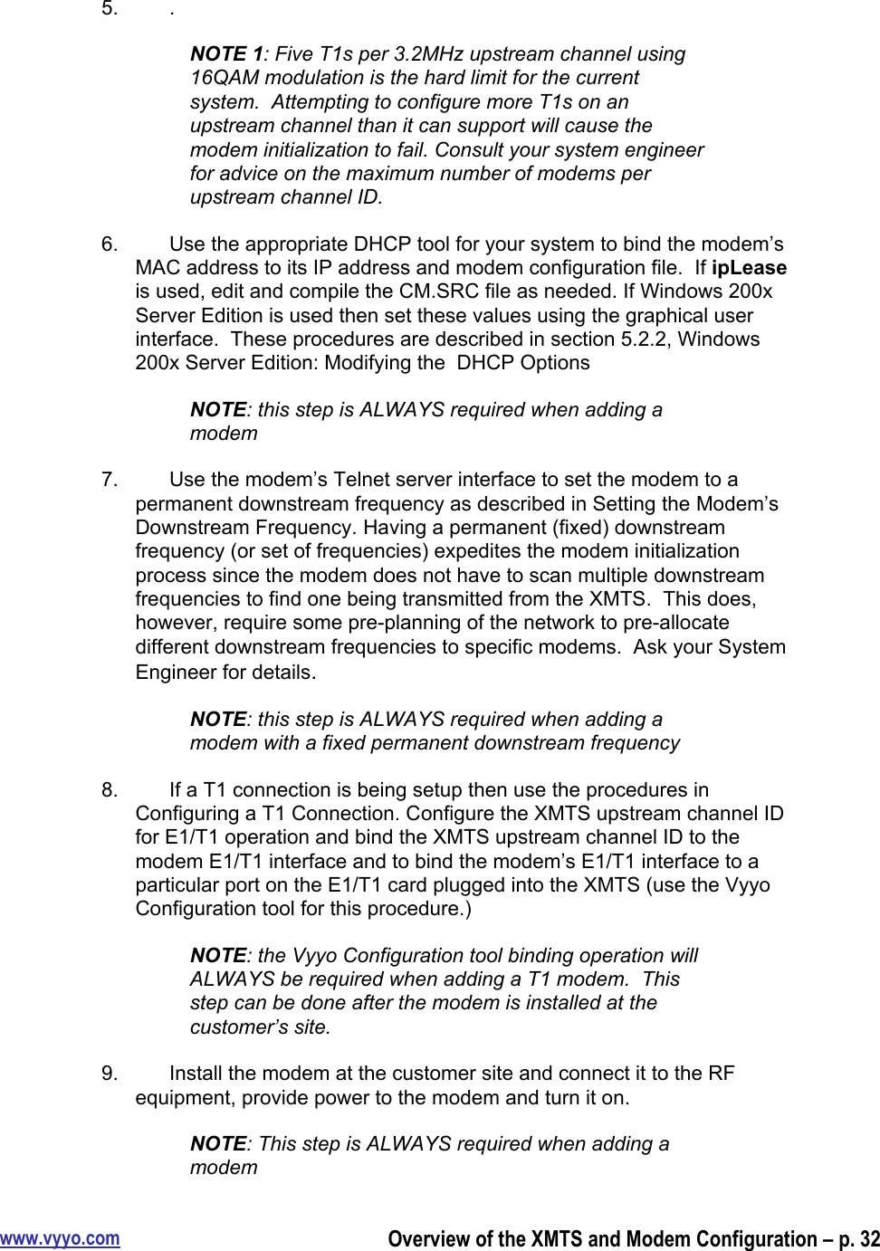 www.vyyo.comOverview of the XMTS and Modem Configuration – p. 325.  .NOTE 1: Five T1s per 3.2MHz upstream channel using16QAM modulation is the hard limit for the currentsystem.  Attempting to configure more T1s on anupstream channel than it can support will cause themodem initialization to fail. Consult your system engineerfor advice on the maximum number of modems perupstream channel ID.6.  Use the appropriate DHCP tool for your system to bind the modem’sMAC address to its IP address and modem configuration file.  If ipLeaseis used, edit and compile the CM.SRC file as needed. If Windows 200xServer Edition is used then set these values using the graphical userinterface.  These procedures are described in section 5.2.2, Windows200x Server Edition: Modifying the  DHCP OptionsNOTE: this step is ALWAYS required when adding amodem7.  Use the modem’s Telnet server interface to set the modem to apermanent downstream frequency as described in Setting the Modem’sDownstream Frequency. Having a permanent (fixed) downstreamfrequency (or set of frequencies) expedites the modem initializationprocess since the modem does not have to scan multiple downstreamfrequencies to find one being transmitted from the XMTS.  This does,however, require some pre-planning of the network to pre-allocatedifferent downstream frequencies to specific modems.  Ask your SystemEngineer for details.NOTE: this step is ALWAYS required when adding amodem with a fixed permanent downstream frequency8.  If a T1 connection is being setup then use the procedures inConfiguring a T1 Connection. Configure the XMTS upstream channel IDfor E1/T1 operation and bind the XMTS upstream channel ID to themodem E1/T1 interface and to bind the modem’s E1/T1 interface to aparticular port on the E1/T1 card plugged into the XMTS (use the VyyoConfiguration tool for this procedure.)NOTE: the Vyyo Configuration tool binding operation willALWAYS be required when adding a T1 modem.  Thisstep can be done after the modem is installed at thecustomer’s site.9.  Install the modem at the customer site and connect it to the RFequipment, provide power to the modem and turn it on.NOTE: This step is ALWAYS required when adding amodem