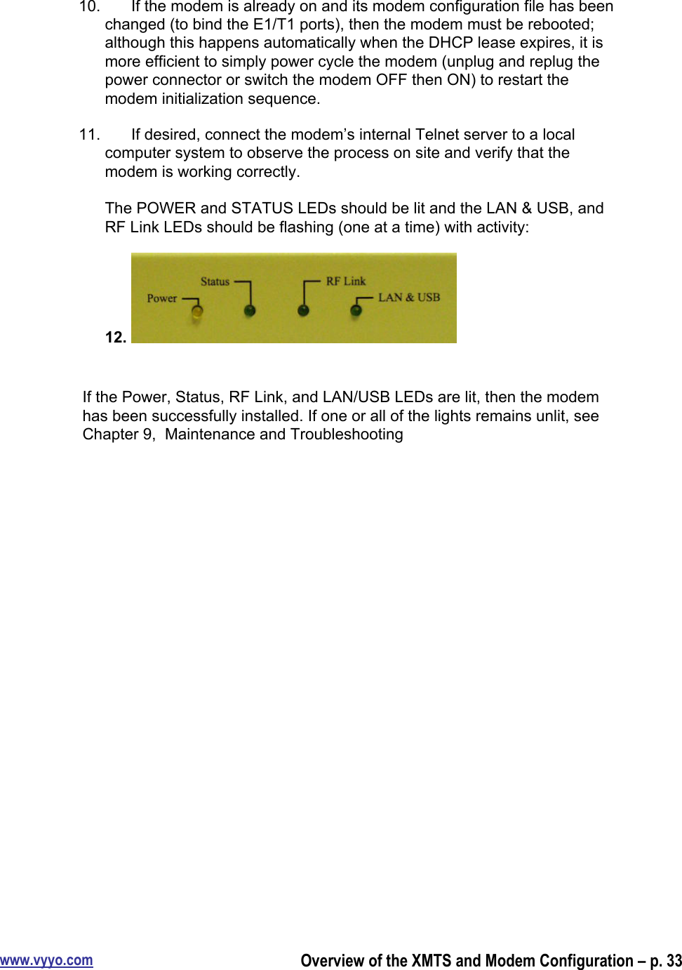 www.vyyo.comOverview of the XMTS and Modem Configuration – p. 3310.  If the modem is already on and its modem configuration file has beenchanged (to bind the E1/T1 ports), then the modem must be rebooted;although this happens automatically when the DHCP lease expires, it ismore efficient to simply power cycle the modem (unplug and replug thepower connector or switch the modem OFF then ON) to restart themodem initialization sequence.11.  If desired, connect the modem’s internal Telnet server to a localcomputer system to observe the process on site and verify that themodem is working correctly.The POWER and STATUS LEDs should be lit and the LAN &amp; USB, andRF Link LEDs should be flashing (one at a time) with activity:12. If the Power, Status, RF Link, and LAN/USB LEDs are lit, then the modemhas been successfully installed. If one or all of the lights remains unlit, seeChapter 9,  Maintenance and Troubleshooting