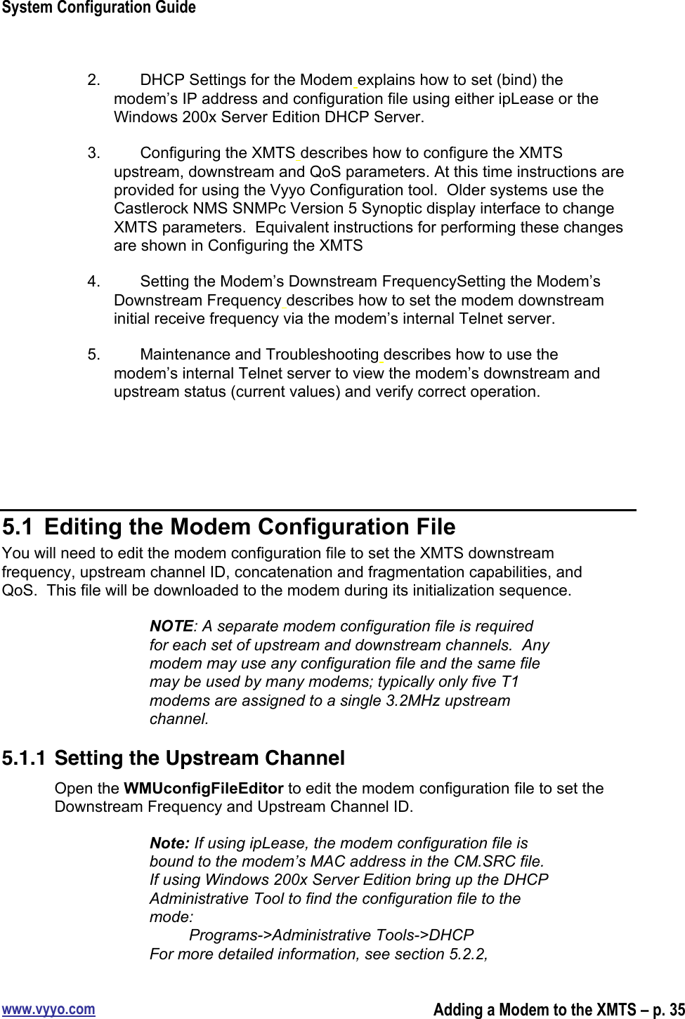 System Configuration Guidewww.vyyo.comAdding a Modem to the XMTS – p. 352.  DHCP Settings for the Modem explains how to set (bind) themodem’s IP address and configuration file using either ipLease or theWindows 200x Server Edition DHCP Server.3.  Configuring the XMTS describes how to configure the XMTSupstream, downstream and QoS parameters. At this time instructions areprovided for using the Vyyo Configuration tool.  Older systems use theCastlerock NMS SNMPc Version 5 Synoptic display interface to changeXMTS parameters.  Equivalent instructions for performing these changesare shown in Configuring the XMTS4.  Setting the Modem’s Downstream FrequencySetting the Modem’sDownstream Frequency describes how to set the modem downstreaminitial receive frequency via the modem’s internal Telnet server.5.  Maintenance and Troubleshooting describes how to use themodem’s internal Telnet server to view the modem’s downstream andupstream status (current values) and verify correct operation.5.1  Editing the Modem Configuration FileYou will need to edit the modem configuration file to set the XMTS downstreamfrequency, upstream channel ID, concatenation and fragmentation capabilities, andQoS.  This file will be downloaded to the modem during its initialization sequence.NOTE: A separate modem configuration file is requiredfor each set of upstream and downstream channels.  Anymodem may use any configuration file and the same filemay be used by many modems; typically only five T1modems are assigned to a single 3.2MHz upstreamchannel.5.1.1 Setting the Upstream ChannelOpen the WMUconfigFileEditor to edit the modem configuration file to set theDownstream Frequency and Upstream Channel ID.Note: If using ipLease, the modem configuration file isbound to the modem’s MAC address in the CM.SRC file.If using Windows 200x Server Edition bring up the DHCPAdministrative Tool to find the configuration file to themode:         Programs-&gt;Administrative Tools-&gt;DHCPFor more detailed information, see section 5.2.2,