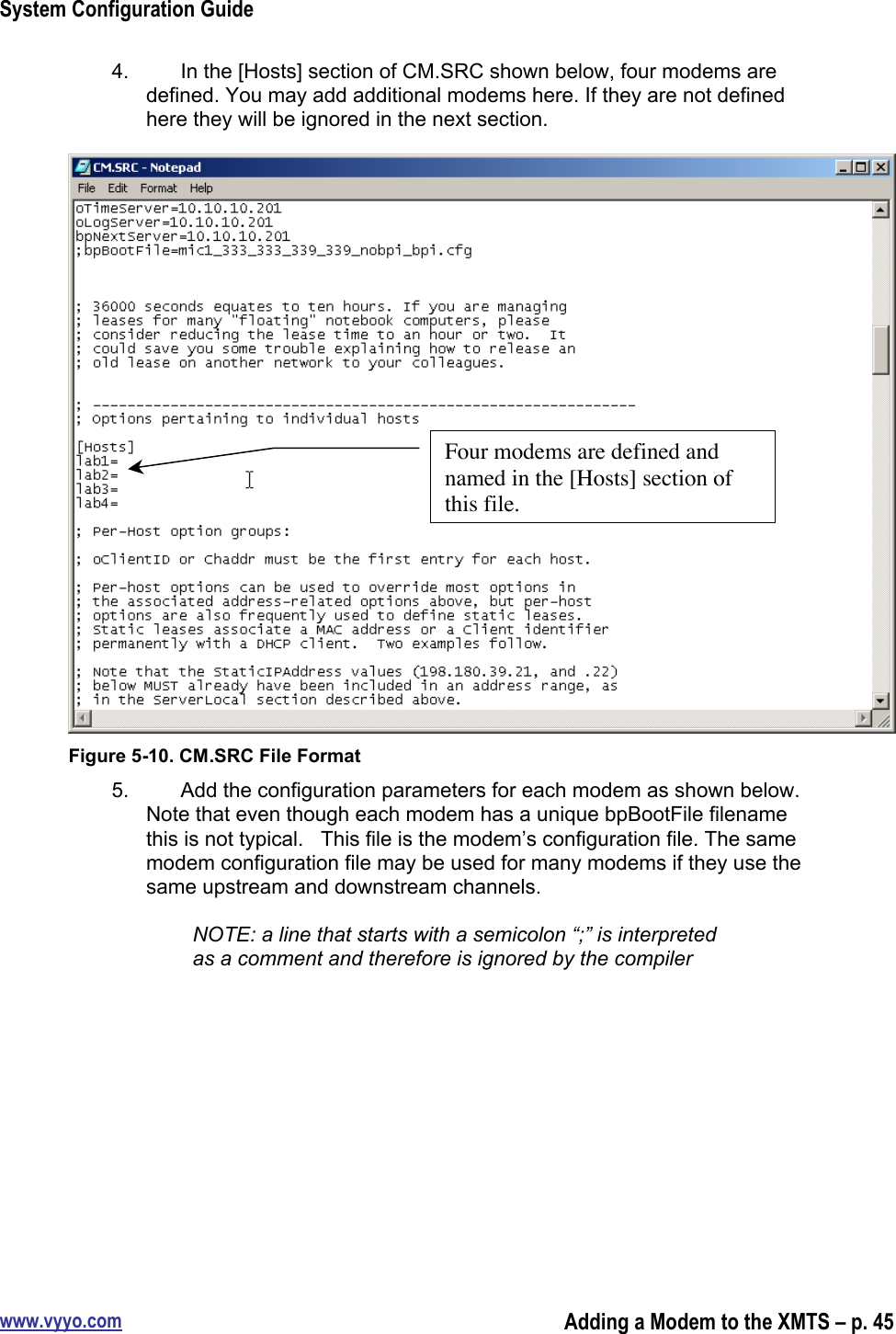 System Configuration Guidewww.vyyo.comAdding a Modem to the XMTS – p. 454.  In the [Hosts] section of CM.SRC shown below, four modems aredefined. You may add additional modems here. If they are not definedhere they will be ignored in the next section.Figure 5-10. CM.SRC File Format5.  Add the configuration parameters for each modem as shown below.Note that even though each modem has a unique bpBootFile filenamethis is not typical.   This file is the modem’s configuration file. The samemodem configuration file may be used for many modems if they use thesame upstream and downstream channels.NOTE: a line that starts with a semicolon “;” is interpretedas a comment and therefore is ignored by the compilerFour modems are defined andnamed in the [Hosts] section ofthis file.