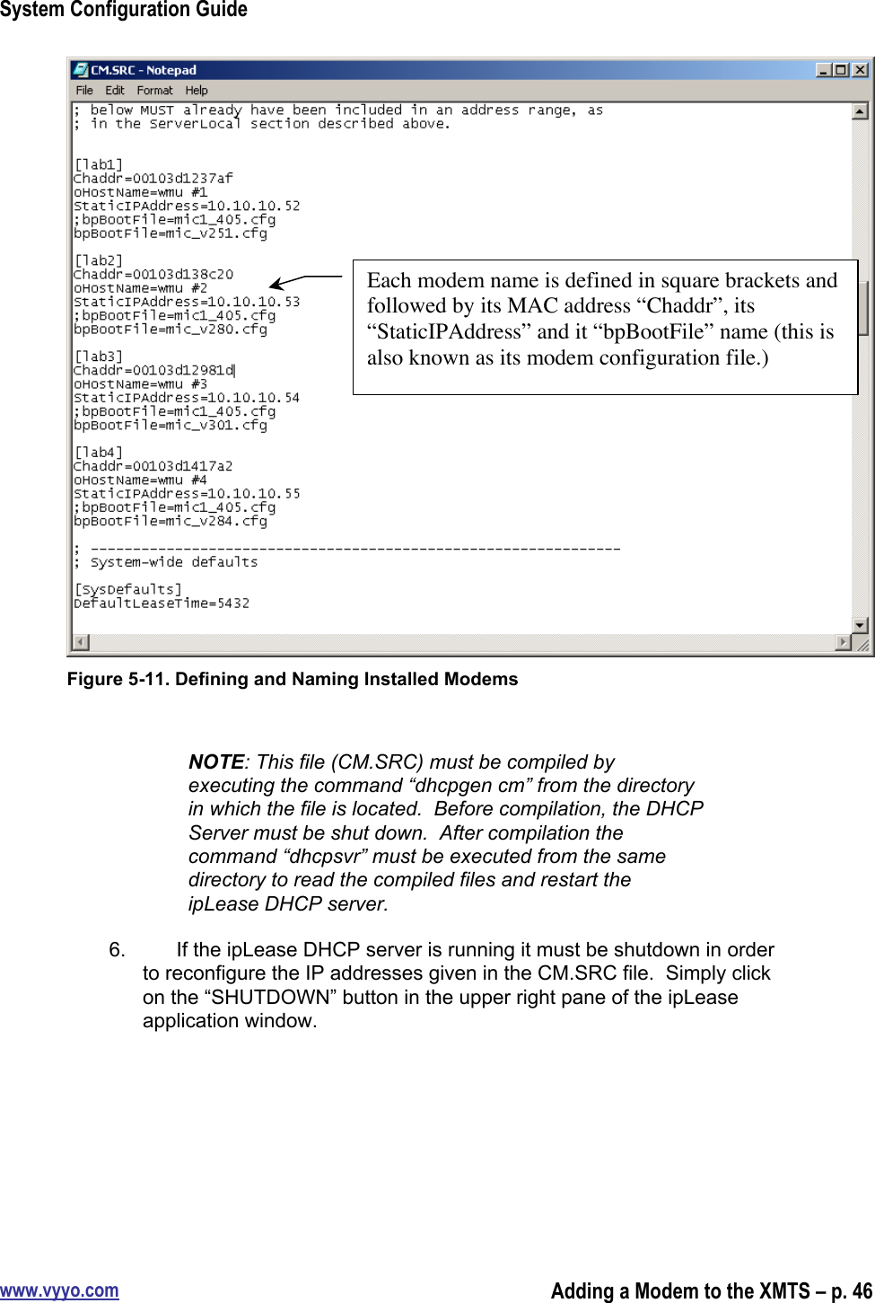 System Configuration Guidewww.vyyo.comAdding a Modem to the XMTS – p. 46Figure 5-11. Defining and Naming Installed ModemsNOTE: This file (CM.SRC) must be compiled byexecuting the command “dhcpgen cm” from the directoryin which the file is located.  Before compilation, the DHCPServer must be shut down.  After compilation thecommand “dhcpsvr” must be executed from the samedirectory to read the compiled files and restart theipLease DHCP server.6.  If the ipLease DHCP server is running it must be shutdown in orderto reconfigure the IP addresses given in the CM.SRC file.  Simply clickon the “SHUTDOWN” button in the upper right pane of the ipLeaseapplication window.Each modem name is defined in square brackets andfollowed by its MAC address “Chaddr”, its“StaticIPAddress” and it “bpBootFile” name (this isalso known as its modem configuration file.)