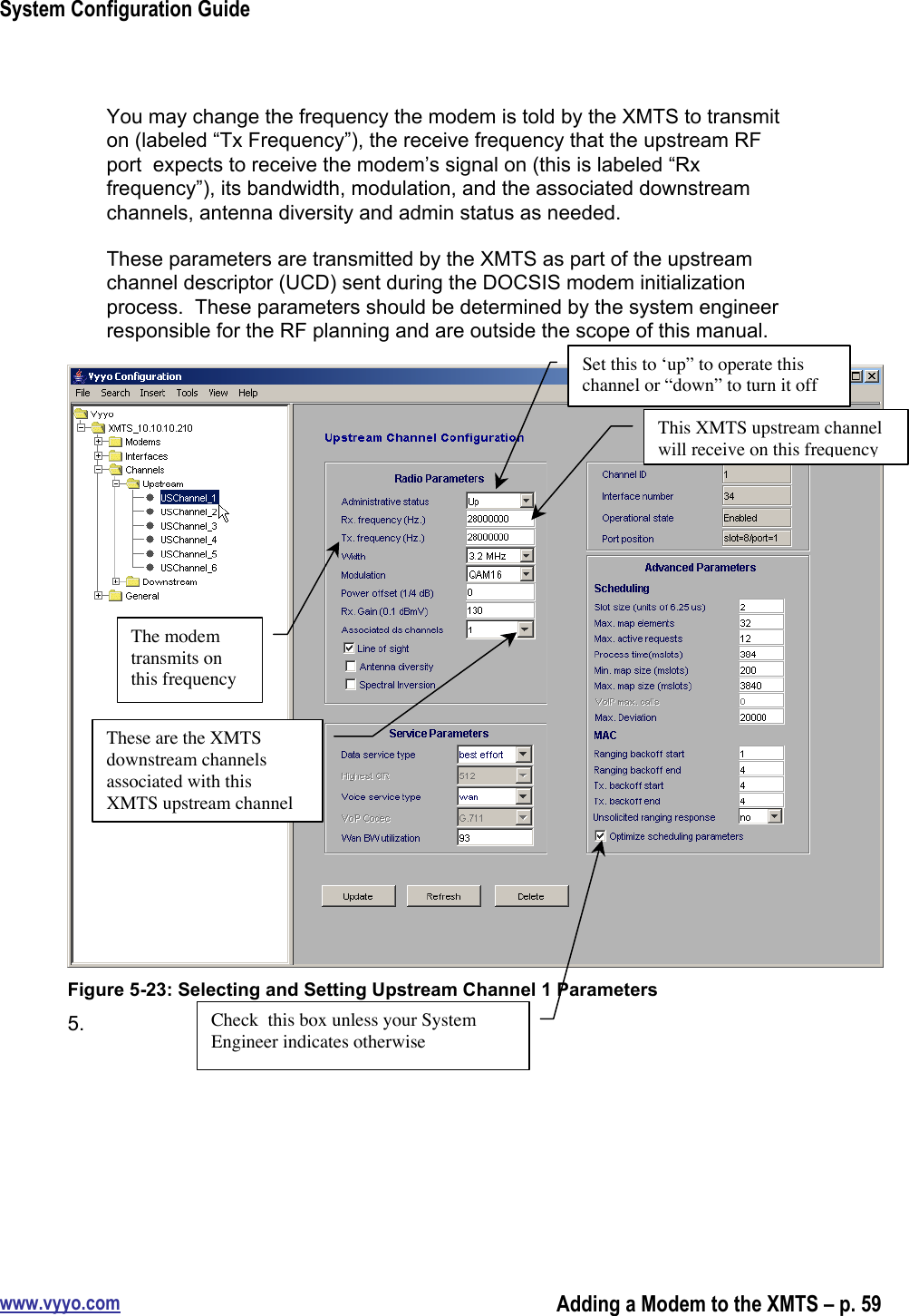 System Configuration Guidewww.vyyo.comAdding a Modem to the XMTS – p. 59You may change the frequency the modem is told by the XMTS to transmiton (labeled “Tx Frequency”), the receive frequency that the upstream RFport  expects to receive the modem’s signal on (this is labeled “Rxfrequency”), its bandwidth, modulation, and the associated downstreamchannels, antenna diversity and admin status as needed.These parameters are transmitted by the XMTS as part of the upstreamchannel descriptor (UCD) sent during the DOCSIS modem initializationprocess.  These parameters should be determined by the system engineerresponsible for the RF planning and are outside the scope of this manual.Figure 5-23: Selecting and Setting Upstream Channel 1 Parameters5. Set this to ‘up” to operate thischannel or “down” to turn it offThe modemtransmits onthis frequencyThis XMTS upstream channelwill receive on this frequencyThese are the XMTSdownstream channelsassociated with thisXMTS upstream channelCheck  this box unless your SystemEngineer indicates otherwise