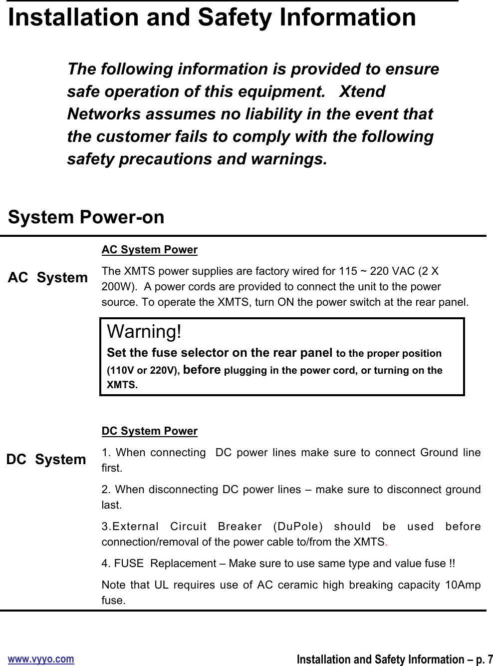 www.vyyo.comInstallation and Safety Information – p. 7Installation and Safety InformationThe following information is provided to ensuresafe operation of this equipment.   XtendNetworks assumes no liability in the event thatthe customer fails to comply with the followingsafety precautions and warnings.System Power-onAC  SystemDC  SystemAC System PowerThe XMTS power supplies are factory wired for 115 ~ 220 VAC (2 X200W).  A power cords are provided to connect the unit to the powersource. To operate the XMTS, turn ON the power switch at the rear panel.Warning!Set the fuse selector on the rear panel to the proper position(110V or 220V), before plugging in the power cord, or turning on theXMTS.DC System Power1.  When  connecting   DC  power  lines  make  sure  to  connect  Ground  linefirst.2. When disconnecting DC power lines – make sure to disconnect groundlast.3.External  Circuit  Breaker  (DuPole)  should  be  used  beforeconnection/removal of the power cable to/from the XMTS.4. FUSE  Replacement – Make sure to use same type and value fuse !!Note  that  UL requires use of  AC  ceramic  high  breaking  capacity  10Ampfuse.