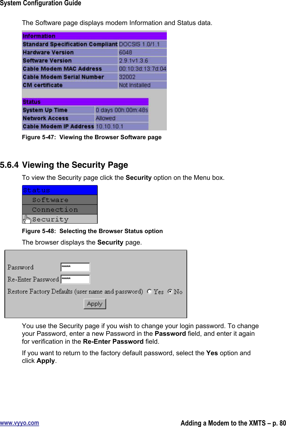 System Configuration Guidewww.vyyo.comAdding a Modem to the XMTS – p. 80The Software page displays modem Information and Status data.Figure 5-47:  Viewing the Browser Software page5.6.4 Viewing the Security PageTo view the Security page click the Security option on the Menu box.Figure 5-48:  Selecting the Browser Status optionThe browser displays the Security page.You use the Security page if you wish to change your login password. To changeyour Password, enter a new Password in the Password field, and enter it againfor verification in the Re-Enter Password field.If you want to return to the factory default password, select the Yes option andclick Apply.