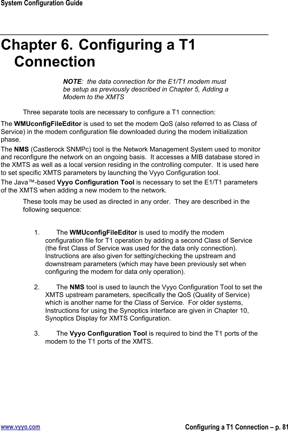 System Configuration Guidewww.vyyo.comConfiguring a T1 Connection – p. 81Chapter 6.  Configuring a T1ConnectionNOTE:  the data connection for the E1/T1 modem mustbe setup as previously described in Chapter 5, Adding aModem to the XMTSThree separate tools are necessary to configure a T1 connection:The WMUconfigFileEditor is used to set the modem QoS (also referred to as Class ofService) in the modem configuration file downloaded during the modem initializationphase.The NMS (Castlerock SNMPc) tool is the Network Management System used to monitorand reconfigure the network on an ongoing basis.  It accesses a MIB database stored inthe XMTS as well as a local version residing in the controlling computer.  It is used hereto set specific XMTS parameters by launching the Vyyo Configuration tool.The Java™-based Vyyo Configuration Tool is necessary to set the E1/T1 parametersof the XMTS when adding a new modem to the network.These tools may be used as directed in any order.  They are described in thefollowing sequence:1.  The WMUconfigFileEditor is used to modify the modemconfiguration file for T1 operation by adding a second Class of Service(the first Class of Service was used for the data only connection).Instructions are also given for setting/checking the upstream anddownstream parameters (which may have been previously set whenconfiguring the modem for data only operation).2.  The NMS tool is used to launch the Vyyo Configuration Tool to set theXMTS upstream parameters, specifically the QoS (Quality of Service)which is another name for the Class of Service.  For older systems,Instructions for using the Synoptics interface are given in Chapter 10,Synoptics Display for XMTS Configuration.3.  The Vyyo Configuration Tool is required to bind the T1 ports of themodem to the T1 ports of the XMTS.