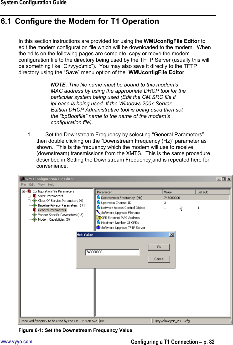 System Configuration Guidewww.vyyo.comConfiguring a T1 Connection – p. 826.1  Configure the Modem for T1 OperationIn this section instructions are provided for using the WMUconfigFile Editor toedit the modem configuration file which will be downloaded to the modem.  Whenthe edits on the following pages are complete, copy or move the modemconfiguration file to the directory being used by the TFTP Server (usually this willbe something like “C:\vyyo\mic”).  You may also save it directly to the TFTPdirectory using the “Save” menu option of the  WMUconfigFile Editor.NOTE: This file name must be bound to this modem’sMAC address by using the appropriate DHCP tool for theparticular system being used (Edit the CM.SRC file ifipLease is being used. If the Windows 200x ServerEdition DHCP Administrative tool is being used then setthe “bpBootfile” name to the name of the modem’sconfiguration file).1.  Set the Downstream Frequency by selecting “General Parameters”then double clicking on the “Downstream Frequency (Hz)” parameter asshown.  This is the frequency which the modem will use to receive(downstream) transmissions from the XMTS.  This is the same proceduredescribed in Setting the Downstream Frequency and is repeated here forconvenience.Figure 6-1: Set the Downstream Frequency Value