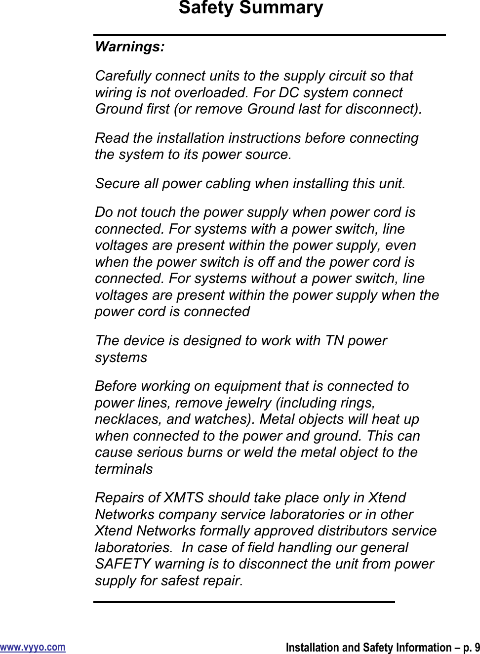 www.vyyo.comInstallation and Safety Information – p. 9Safety SummaryWarnings:Carefully connect units to the supply circuit so thatwiring is not overloaded. For DC system connectGround first (or remove Ground last for disconnect).Read the installation instructions before connectingthe system to its power source.Secure all power cabling when installing this unit.Do not touch the power supply when power cord isconnected. For systems with a power switch, linevoltages are present within the power supply, evenwhen the power switch is off and the power cord isconnected. For systems without a power switch, linevoltages are present within the power supply when thepower cord is connectedThe device is designed to work with TN powersystemsBefore working on equipment that is connected topower lines, remove jewelry (including rings,necklaces, and watches). Metal objects will heat upwhen connected to the power and ground. This cancause serious burns or weld the metal object to theterminalsRepairs of XMTS should take place only in XtendNetworks company service laboratories or in otherXtend Networks formally approved distributors servicelaboratories.  In case of field handling our generalSAFETY warning is to disconnect the unit from powersupply for safest repair.