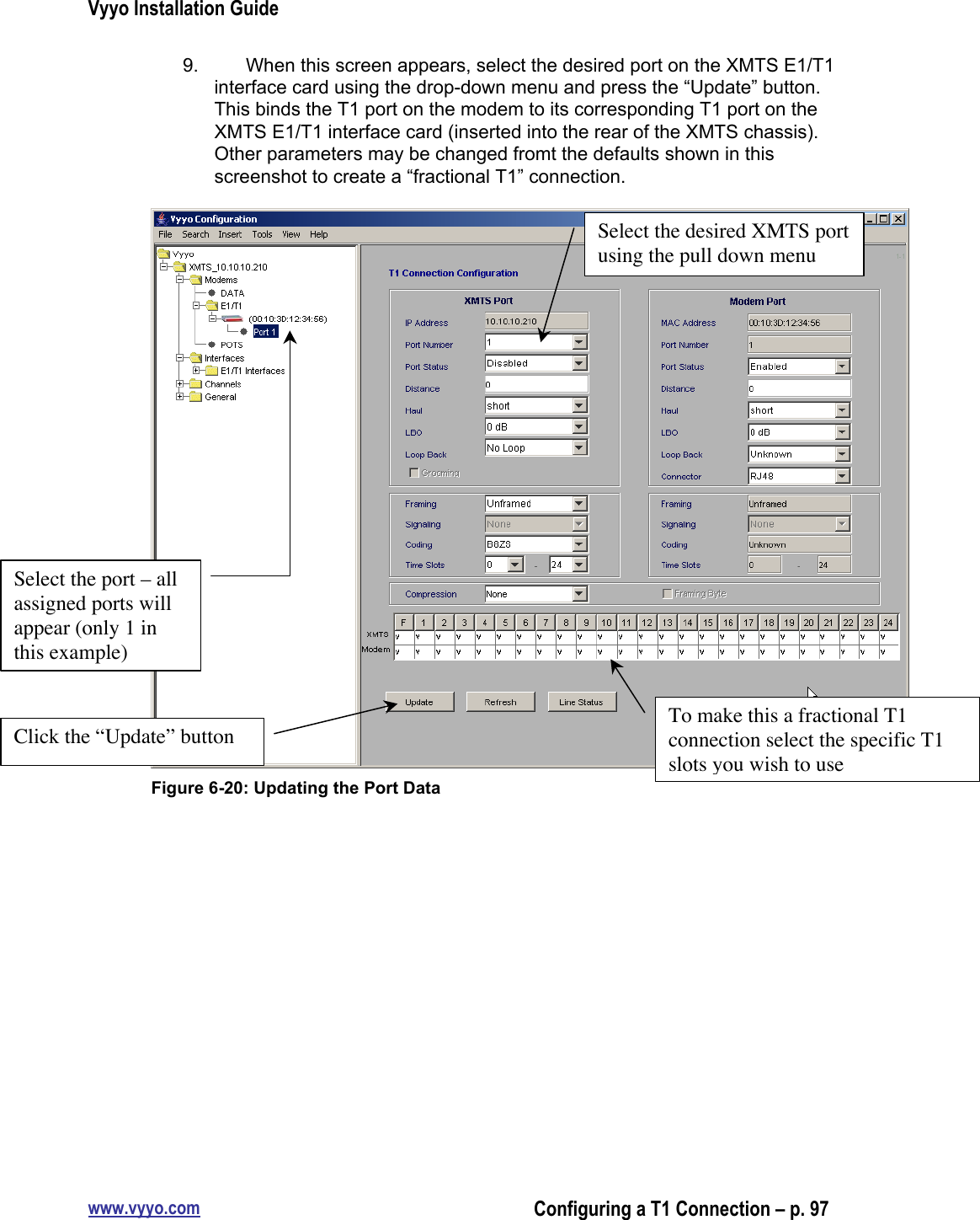 Vyyo Installation Guidewww.vyyo.comConfiguring a T1 Connection – p. 979.  When this screen appears, select the desired port on the XMTS E1/T1interface card using the drop-down menu and press the “Update” button.This binds the T1 port on the modem to its corresponding T1 port on theXMTS E1/T1 interface card (inserted into the rear of the XMTS chassis).Other parameters may be changed fromt the defaults shown in thisscreenshot to create a “fractional T1” connection.Figure 6-20: Updating the Port DataSelect the port – allassigned ports willappear (only 1 inthis example)Click the “Update” buttonTo make this a fractional T1connection select the specific T1slots you wish to useSelect the desired XMTS portusing the pull down menu