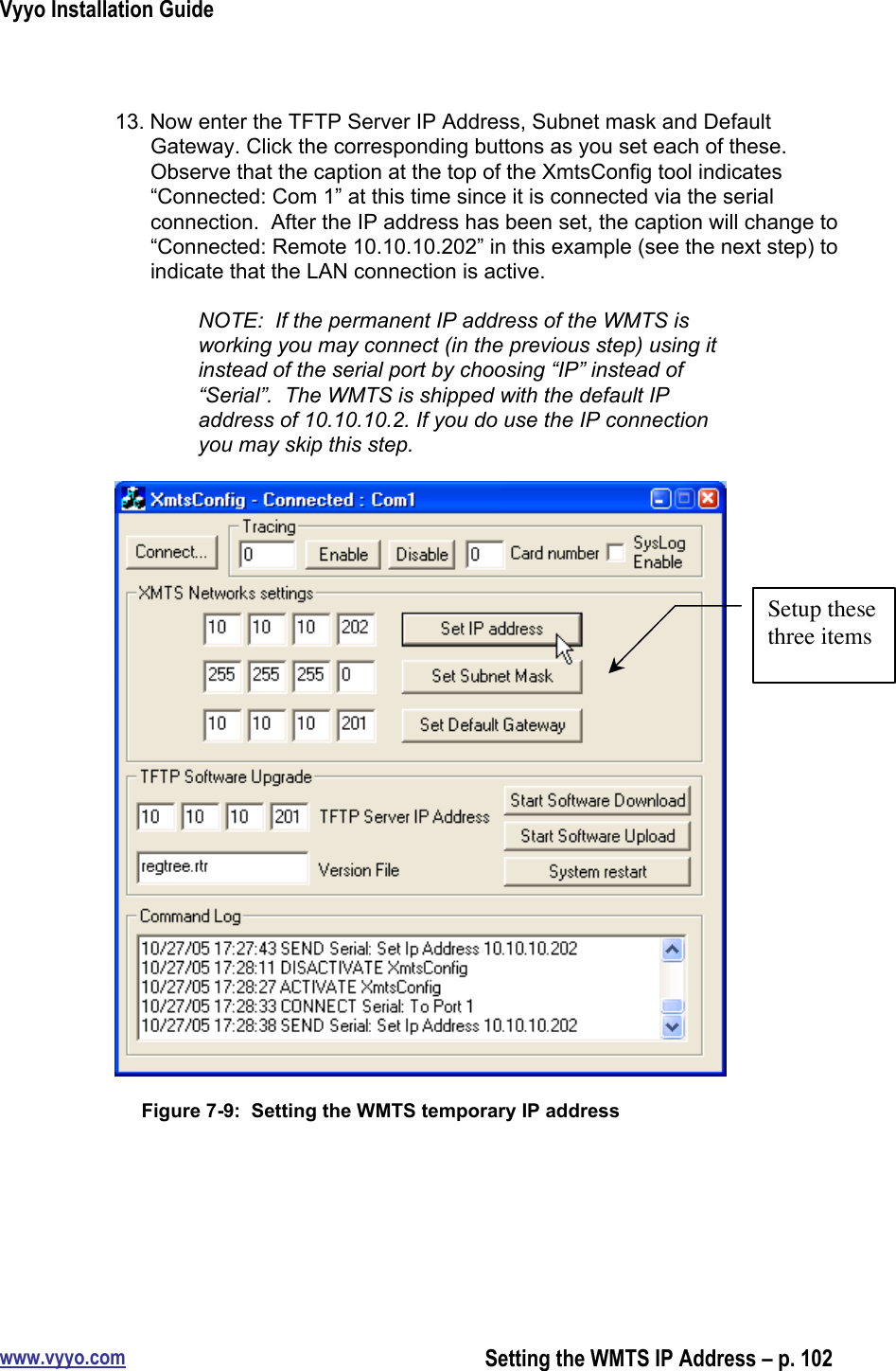 Vyyo Installation Guidewww.vyyo.comSetting the WMTS IP Address – p. 10213. Now enter the TFTP Server IP Address, Subnet mask and DefaultGateway. Click the corresponding buttons as you set each of these.Observe that the caption at the top of the XmtsConfig tool indicates“Connected: Com 1” at this time since it is connected via the serialconnection.  After the IP address has been set, the caption will change to“Connected: Remote 10.10.10.202” in this example (see the next step) toindicate that the LAN connection is active.NOTE:  If the permanent IP address of the WMTS isworking you may connect (in the previous step) using itinstead of the serial port by choosing “IP” instead of“Serial”.  The WMTS is shipped with the default IPaddress of 10.10.10.2. If you do use the IP connectionyou may skip this step.Figure 7-9:  Setting the WMTS temporary IP addressSetup thesethree items