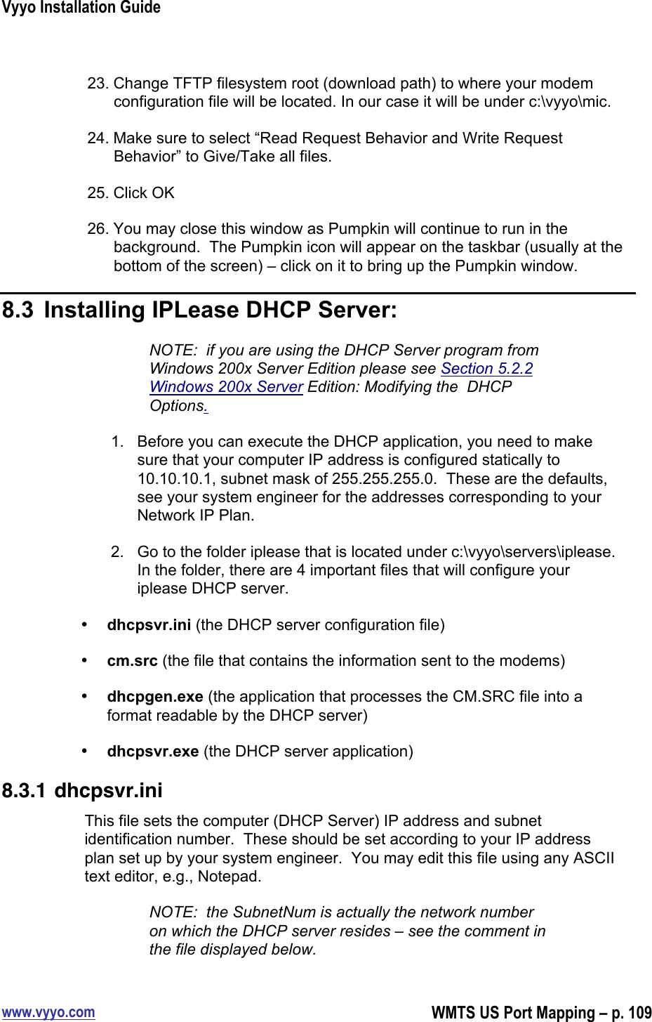 Vyyo Installation Guidewww.vyyo.comWMTS US Port Mapping – p. 10923. Change TFTP filesystem root (download path) to where your modemconfiguration file will be located. In our case it will be under c:\vyyo\mic.24. Make sure to select “Read Request Behavior and Write RequestBehavior” to Give/Take all files.25. Click OK26. You may close this window as Pumpkin will continue to run in thebackground.  The Pumpkin icon will appear on the taskbar (usually at thebottom of the screen) – click on it to bring up the Pumpkin window.8.3  Installing IPLease DHCP Server:NOTE:  if you are using the DHCP Server program fromWindows 200x Server Edition please see Section 5.2.2Windows 200x Server Edition: Modifying the  DHCPOptions.1.  Before you can execute the DHCP application, you need to makesure that your computer IP address is configured statically to10.10.10.1, subnet mask of 255.255.255.0.  These are the defaults,see your system engineer for the addresses corresponding to yourNetwork IP Plan.2.  Go to the folder iplease that is located under c:\vyyo\servers\iplease.In the folder, there are 4 important files that will configure youriplease DHCP server.• dhcpsvr.ini (the DHCP server configuration file)• cm.src (the file that contains the information sent to the modems)• dhcpgen.exe (the application that processes the CM.SRC file into aformat readable by the DHCP server)• dhcpsvr.exe (the DHCP server application)8.3.1 dhcpsvr.iniThis file sets the computer (DHCP Server) IP address and subnetidentification number.  These should be set according to your IP addressplan set up by your system engineer.  You may edit this file using any ASCIItext editor, e.g., Notepad.NOTE:  the SubnetNum is actually the network numberon which the DHCP server resides – see the comment inthe file displayed below.