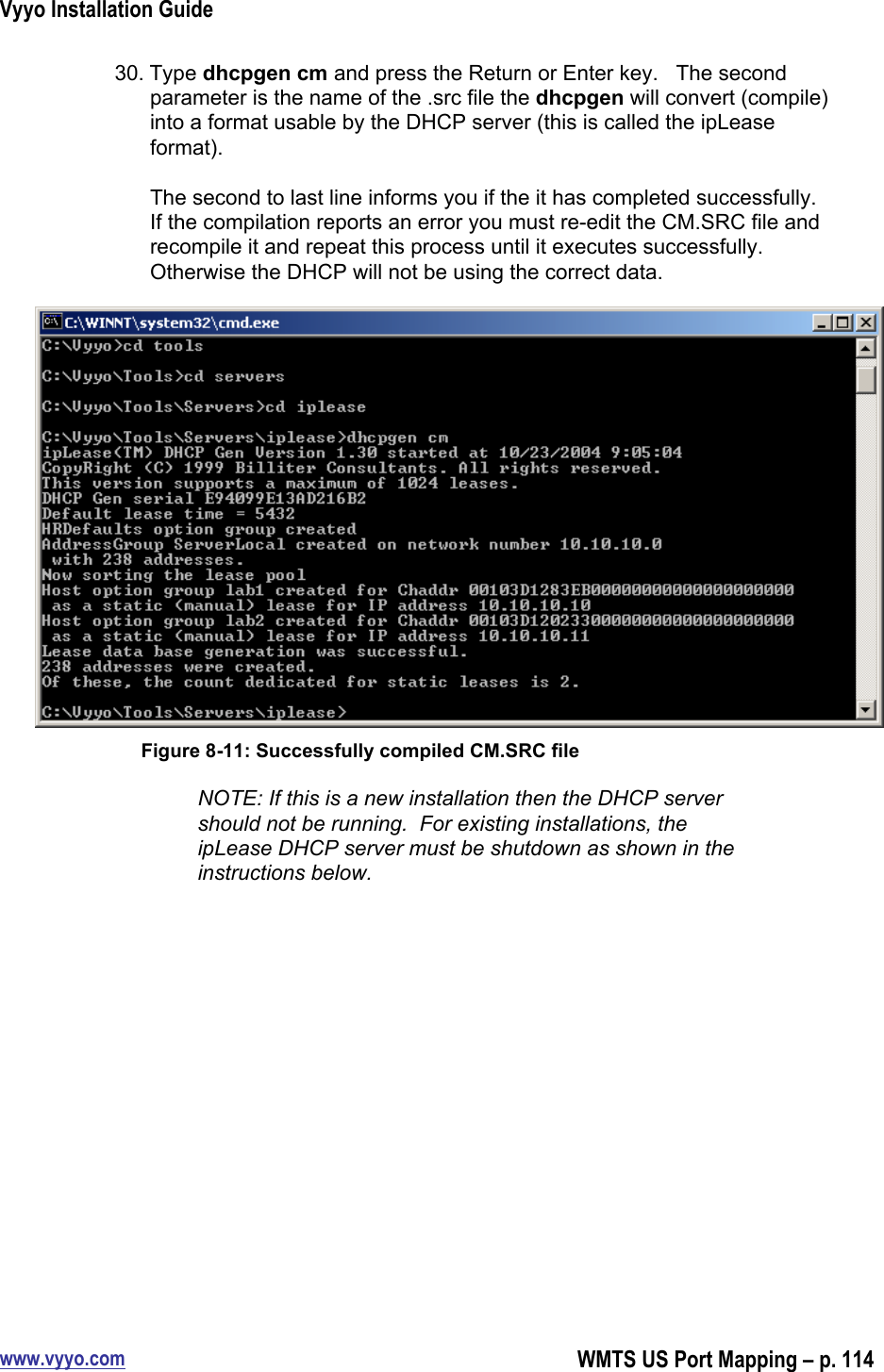 Vyyo Installation Guidewww.vyyo.comWMTS US Port Mapping – p. 11430. Type dhcpgen cm and press the Return or Enter key.   The secondparameter is the name of the .src file the dhcpgen will convert (compile)into a format usable by the DHCP server (this is called the ipLeaseformat).The second to last line informs you if the it has completed successfully.If the compilation reports an error you must re-edit the CM.SRC file andrecompile it and repeat this process until it executes successfully.Otherwise the DHCP will not be using the correct data.Figure 8-11: Successfully compiled CM.SRC fileNOTE: If this is a new installation then the DHCP servershould not be running.  For existing installations, theipLease DHCP server must be shutdown as shown in theinstructions below.