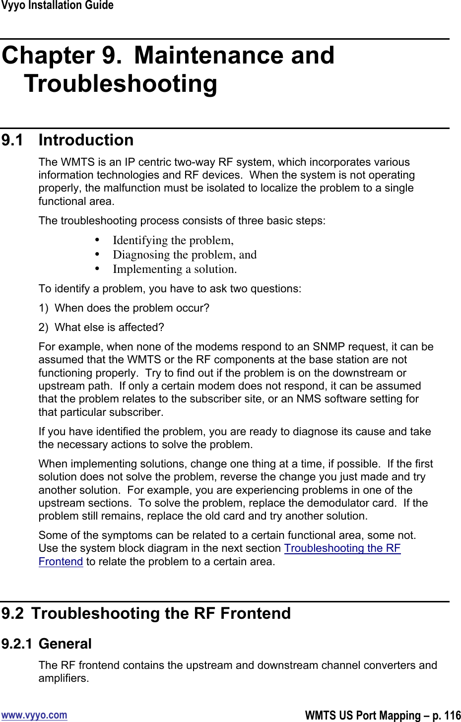 Vyyo Installation Guidewww.vyyo.comWMTS US Port Mapping – p. 116Chapter 9.   Maintenance andTroubleshooting9.1  IntroductionThe WMTS is an IP centric two-way RF system, which incorporates variousinformation technologies and RF devices.  When the system is not operatingproperly, the malfunction must be isolated to localize the problem to a singlefunctional area.The troubleshooting process consists of three basic steps:• Identifying the problem,• Diagnosing the problem, and• Implementing a solution.To identify a problem, you have to ask two questions:1)  When does the problem occur?2)  What else is affected?For example, when none of the modems respond to an SNMP request, it can beassumed that the WMTS or the RF components at the base station are notfunctioning properly.  Try to find out if the problem is on the downstream orupstream path.  If only a certain modem does not respond, it can be assumedthat the problem relates to the subscriber site, or an NMS software setting forthat particular subscriber.If you have identified the problem, you are ready to diagnose its cause and takethe necessary actions to solve the problem.When implementing solutions, change one thing at a time, if possible.  If the firstsolution does not solve the problem, reverse the change you just made and tryanother solution.  For example, you are experiencing problems in one of theupstream sections.  To solve the problem, replace the demodulator card.  If theproblem still remains, replace the old card and try another solution.Some of the symptoms can be related to a certain functional area, some not.Use the system block diagram in the next section Troubleshooting the RFFrontend to relate the problem to a certain area.9.2  Troubleshooting the RF Frontend9.2.1 GeneralThe RF frontend contains the upstream and downstream channel converters andamplifiers.