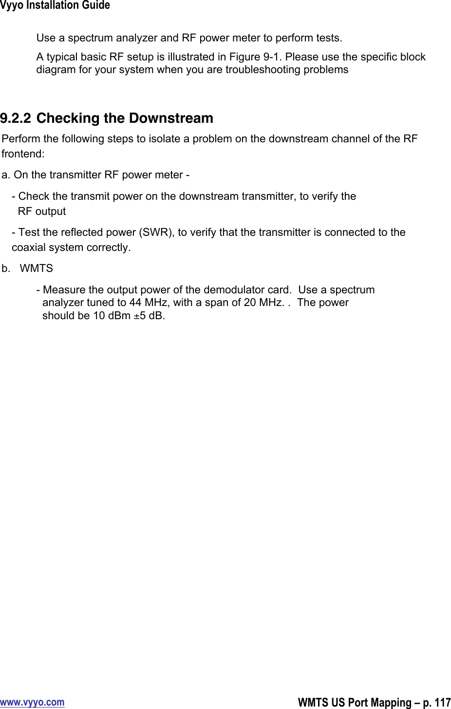 Vyyo Installation Guidewww.vyyo.comWMTS US Port Mapping – p. 117Use a spectrum analyzer and RF power meter to perform tests.A typical basic RF setup is illustrated in Figure 9-1. Please use the specific blockdiagram for your system when you are troubleshooting problems9.2.2 Checking the DownstreamPerform the following steps to isolate a problem on the downstream channel of the RFfrontend:a. On the transmitter RF power meter -- Check the transmit power on the downstream transmitter, to verify the  RF output- Test the reflected power (SWR), to verify that the transmitter is connected to thecoaxial system correctly.b.   WMTS- Measure the output power of the demodulator card.  Use a spectrum  analyzer tuned to 44 MHz, with a span of 20 MHz. .  The power  should be 10 dBm ±5 dB.