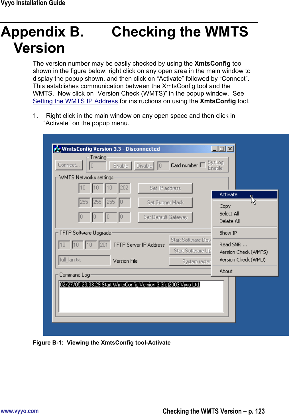 Vyyo Installation Guidewww.vyyo.comChecking the WMTS Version – p. 123Appendix B.    Checking the WMTSVersionThe version number may be easily checked by using the XmtsConfig toolshown in the figure below: right click on any open area in the main window todisplay the popup shown, and then click on “Activate” followed by “Connect”.This establishes communication between the XmtsConfig tool and theWMTS.  Now click on “Version Check (WMTS)” in the popup window.  SeeSetting the WMTS IP Address for instructions on using the XmtsConfig tool.1.  Right click in the main window on any open space and then click in“Activate” on the popup menu.Figure B-1:  Viewing the XmtsConfig tool-Activate