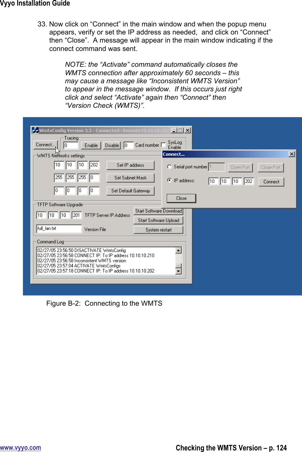 Vyyo Installation Guidewww.vyyo.comChecking the WMTS Version – p. 12433. Now click on “Connect” in the main window and when the popup menuappears, verify or set the IP address as needed,  and click on “Connect”then “Close”.  A message will appear in the main window indicating if theconnect command was sent.NOTE: the “Activate” command automatically closes theWMTS connection after approximately 60 seconds – thismay cause a message like “Inconsistent WMTS Version”to appear in the message window.  If this occurs just rightclick and select “Activate” again then “Connect” then“Version Check (WMTS)”.Figure B-2:  Connecting to the WMTS