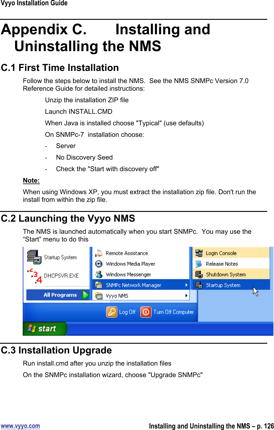 Vyyo Installation Guidewww.vyyo.comInstalling and Uninstalling the NMS – p. 126Appendix C.    Installing andUninstalling the NMSC.1 First Time InstallationFollow the steps below to install the NMS.  See the NMS SNMPc Version 7.0Reference Guide for detailed instructions:Unzip the installation ZIP fileLaunch INSTALL.CMDWhen Java is installed choose &quot;Typical&quot; (use defaults)On SNMPc-7  installation choose:-  Server-  No Discovery Seed-  Check the &quot;Start with discovery off&quot;Note:When using Windows XP, you must extract the installation zip file. Don&apos;t run theinstall from within the zip file.C.2 Launching the Vyyo NMSThe NMS is launched automatically when you start SNMPc.  You may use the“Start” menu to do thisC.3 Installation UpgradeRun install.cmd after you unzip the installation filesOn the SNMPc installation wizard, choose &quot;Upgrade SNMPc&quot;