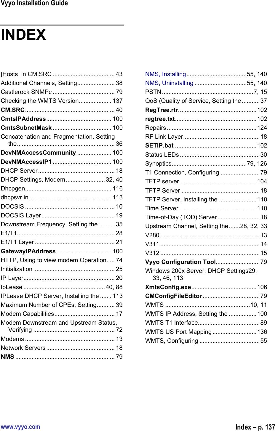 Vyyo Installation Guidewww.vyyo.comIndex – p. 137INDEX[Hosts] in CM.SRC ...................................... 43Additional Channels, Setting....................... 38Castlerock SNMPc ...................................... 79Checking the WMTS Version.................... 137CM.SRC....................................................... 40CmtsIPAddress........................................ 100CmtsSubnetMask .................................... 100Concatenation and Fragmentation, Settingthe............................................................ 36DevNMAccessCommunity ..................... 100DevNMAccessIP1 .................................... 100DHCP Server............................................... 18DHCP Settings, Modem........................ 32, 40Dhcpgen..................................................... 116dhcpsvr.ini.................................................. 113DOCSIS ....................................................... 10DOCSIS Layer............................................. 19Downstream Frequency, Setting the .......... 35E1/T1............................................................ 28E1/T1 Layer ................................................. 21GatewayIPAddress.................................. 100HTTP, Using to view modem Operation..... 74Initialization .................................................. 25IP Layer........................................................ 20IpLease ..................................................40, 88IPLease DHCP Server, Installing the ....... 113Maximum Number of CPEs, Setting........... 39Modem Capabilities..................................... 17Modem Downstream and Upstream Status,Verifying .................................................. 72Modems ....................................................... 13Network Servers.......................................... 18NMS ............................................................. 79NMS, Installing.....................................55, 140NMS, Uninstalling ................................55, 140PSTN........................................................7, 15QoS (Quality of Service, Setting the ...........37RegTree.rtr................................................102regtree.txt..................................................102Repairs.......................................................124RF Link Layer...............................................18SETIP.bat ..................................................102Status LEDs .................................................30Synoptics..............................................79, 126T1 Connection, Configuring ........................79TFTP server ...............................................104TFTP Server ................................................18TFTP Server, Installing the .......................110Time Server................................................110Time-of-Day (TOD) Server..........................18Upstream Channel, Setting the.......28, 32, 33V280 .............................................................13V311 .............................................................14V312 .............................................................15Vyyo Configuration Tool...........................79Windows 200x Server, DHCP Settings29,33, 46, 113XmtsConfig.exe........................................106CMConfigFileEditor ...................................79WMTS ....................................................10, 11WMTS IP Address, Setting the .................100WMTS T1 Interface......................................89WMTS US Port Mapping ...........................136WMTS, Configuring .....................................55