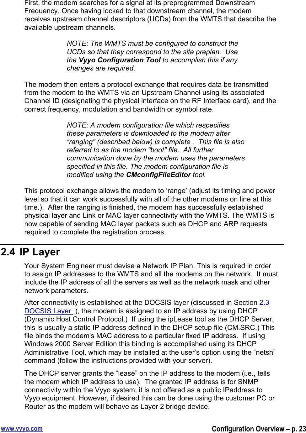 www.vyyo.comConfiguration Overview – p. 23First, the modem searches for a signal at its preprogrammed DownstreamFrequency. Once having locked to that downstream channel, the modemreceives upstream channel descriptors (UCDs) from the WMTS that describe theavailable upstream channels.NOTE: The WMTS must be configured to construct theUCDs so that they correspond to the site preplan.  Usethe Vyyo Configuration Tool to accomplish this if anychanges are required.The modem then enters a protocol exchange that requires data be transmittedfrom the modem to the WMTS via an Upstream Channel using its associatedChannel ID (designating the physical interface on the RF Interface card), and thecorrect frequency, modulation and bandwidth or symbol rate.NOTE: A modem configuration file which respecifiesthese parameters is downloaded to the modem after“ranging” (described below) is complete .  This file is alsoreferred to as the modem “boot” file.  All furthercommunication done by the modem uses the parametersspecified in this file. The modem configuration file ismodified using the CMconfigFileEditor tool.This protocol exchange allows the modem to ‘range’ (adjust its timing and powerlevel so that it can work successfully with all of the other modems on line at thistime.).  After the ranging is finished, the modem has successfully establishedphysical layer and Link or MAC layer connectivity with the WMTS. The WMTS isnow capable of sending MAC layer packets such as DHCP and ARP requestsrequired to complete the registration process.2.4  IP LayerYour System Engineer must devise a Network IP Plan. This is required in orderto assign IP addresses to the WMTS and all the modems on the network.  It mustinclude the IP address of all the servers as well as the network mask and othernetwork parameters.After connectivity is established at the DOCSIS layer (discussed in Section 2.3DOCSIS Layer  ), the modem is assigned to an IP address by using DHCP(Dynamic Host Control Protocol.)  If using the ipLease tool as the DHCP Server,this is usually a static IP address defined in the DHCP setup file (CM.SRC.) Thisfile binds the modem&apos;s MAC address to a particular fixed IP address.  If usingWindows 2000 Server Edition this binding is accomplished using its DHCPAdministrative Tool, which may be installed at the user’s option using the “netsh”command (follow the instructions provided with your server).The DHCP server grants the “lease” on the IP address to the modem (i.e., tellsthe modem which IP address to use).  The granted IP address is for SNMPconnectivity within the Vyyo system; it is not offered as a public IPaddress toVyyo equipment. However, if desired this can be done using the customer PC orRouter as the modem will behave as Layer 2 bridge device.