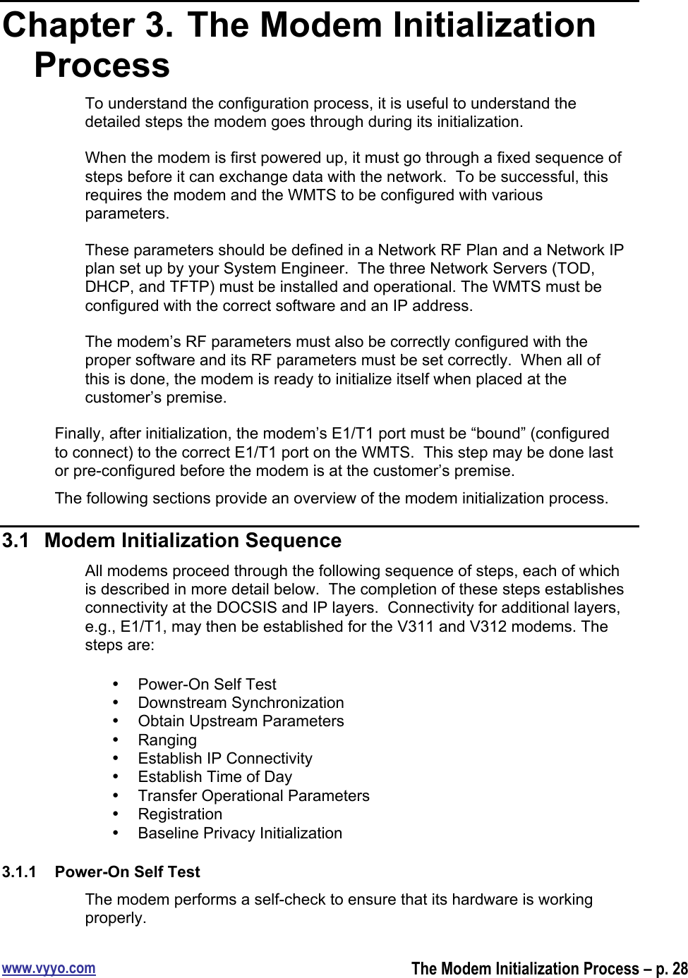 www.vyyo.comThe Modem Initialization Process – p. 28Chapter 3.  The Modem InitializationProcessTo understand the configuration process, it is useful to understand thedetailed steps the modem goes through during its initialization.When the modem is first powered up, it must go through a fixed sequence ofsteps before it can exchange data with the network.  To be successful, thisrequires the modem and the WMTS to be configured with variousparameters.These parameters should be defined in a Network RF Plan and a Network IPplan set up by your System Engineer.  The three Network Servers (TOD,DHCP, and TFTP) must be installed and operational. The WMTS must beconfigured with the correct software and an IP address.The modem’s RF parameters must also be correctly configured with theproper software and its RF parameters must be set correctly.  When all ofthis is done, the modem is ready to initialize itself when placed at thecustomer’s premise.Finally, after initialization, the modem’s E1/T1 port must be “bound” (configuredto connect) to the correct E1/T1 port on the WMTS.  This step may be done lastor pre-configured before the modem is at the customer’s premise.The following sections provide an overview of the modem initialization process.3.1  Modem Initialization SequenceAll modems proceed through the following sequence of steps, each of whichis described in more detail below.  The completion of these steps establishesconnectivity at the DOCSIS and IP layers.  Connectivity for additional layers,e.g., E1/T1, may then be established for the V311 and V312 modems. Thesteps are:•  Power-On Self Test•  Downstream Synchronization•  Obtain Upstream Parameters•  Ranging•  Establish IP Connectivity•  Establish Time of Day•  Transfer Operational Parameters•  Registration•  Baseline Privacy Initialization3.1.1  Power-On Self TestThe modem performs a self-check to ensure that its hardware is workingproperly.