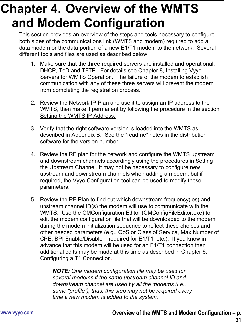 www.vyyo.comOverview of the WMTS and Modem Configuration – p.31Chapter 4.  Overview of the WMTSand Modem ConfigurationThis section provides an overview of the steps and tools necessary to configureboth sides of the communications link (WMTS and modem) required to add adata modem or the data portion of a new E1/T1 modem to the network.  Severaldifferent tools and files are used as described below.1.  Make sure that the three required servers are installed and operational:DHCP, ToD and TFTP.  For details see Chapter 8, Installing VyyoServers for WMTS Operation.  The failure of the modem to establishcommunication with any of these three servers will prevent the modemfrom completing the registration process.2.  Review the Network IP Plan and use it to assign an IP address to theWMTS, then make it permanent by following the procedure in the sectionSetting the WMTS IP Address.3.  Verify that the right software version is loaded into the WMTS asdescribed in Appendix B.  See the “readme” notes in the distributionsoftware for the version number.4.  Review the RF plan for the network and configure the WMTS upstreamand downstream channels accordingly using the procedures in Settingthe Upstream Channel. It may not be necessary to configure newupstream and downstream channels when adding a modem; but ifrequired, the Vyyo Configuration tool can be used to modify theseparameters.5.  Review the RF Plan to find out which downstream frequency(ies) andupstream channel ID(s) the modem will use to communicate with theWMTS.  Use the CMConfiguration Editor (CMConfigFileEditor.exe) toedit the modem configuration file that will be downloaded to the modemduring the modem initialization sequence to reflect these choices andother needed parameters (e.g., QoS or Class of Service, Max Number ofCPE, BPI Enable/Disable – required for E1/T1, etc.).  If you know inadvance that this modem will be used for an E1/T1 connection thenadditional edits may be made at this time as described in Chapter 6,Configuring a T1 Connection.NOTE: One modem configuration file may be used forseveral modems if the same upstream channel ID anddownstream channel are used by all the modems (i.e.,same “profile”); thus, this step may not be required everytime a new modem is added to the system.