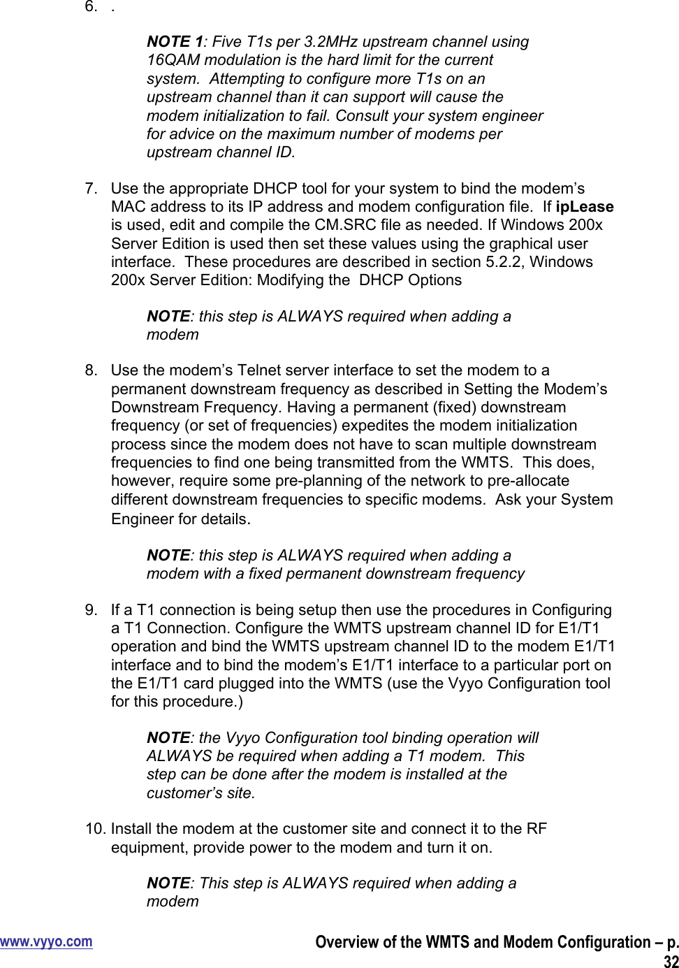 www.vyyo.comOverview of the WMTS and Modem Configuration – p.326.  .NOTE 1: Five T1s per 3.2MHz upstream channel using16QAM modulation is the hard limit for the currentsystem.  Attempting to configure more T1s on anupstream channel than it can support will cause themodem initialization to fail. Consult your system engineerfor advice on the maximum number of modems perupstream channel ID.7.  Use the appropriate DHCP tool for your system to bind the modem’sMAC address to its IP address and modem configuration file.  If ipLeaseis used, edit and compile the CM.SRC file as needed. If Windows 200xServer Edition is used then set these values using the graphical userinterface.  These procedures are described in section 5.2.2, Windows200x Server Edition: Modifying the  DHCP OptionsNOTE: this step is ALWAYS required when adding amodem8.  Use the modem’s Telnet server interface to set the modem to apermanent downstream frequency as described in Setting the Modem’sDownstream Frequency. Having a permanent (fixed) downstreamfrequency (or set of frequencies) expedites the modem initializationprocess since the modem does not have to scan multiple downstreamfrequencies to find one being transmitted from the WMTS.  This does,however, require some pre-planning of the network to pre-allocatedifferent downstream frequencies to specific modems.  Ask your SystemEngineer for details.NOTE: this step is ALWAYS required when adding amodem with a fixed permanent downstream frequency9.  If a T1 connection is being setup then use the procedures in Configuringa T1 Connection. Configure the WMTS upstream channel ID for E1/T1operation and bind the WMTS upstream channel ID to the modem E1/T1interface and to bind the modem’s E1/T1 interface to a particular port onthe E1/T1 card plugged into the WMTS (use the Vyyo Configuration toolfor this procedure.)NOTE: the Vyyo Configuration tool binding operation willALWAYS be required when adding a T1 modem.  Thisstep can be done after the modem is installed at thecustomer’s site.10. Install the modem at the customer site and connect it to the RFequipment, provide power to the modem and turn it on.NOTE: This step is ALWAYS required when adding amodem