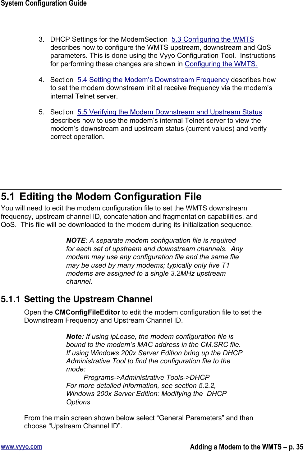 System Configuration Guidewww.vyyo.comAdding a Modem to the WMTS – p. 353.  DHCP Settings for the ModemSection  5.3 Configuring the WMTSdescribes how to configure the WMTS upstream, downstream and QoSparameters. This is done using the Vyyo Configuration Tool.  Instructionsfor performing these changes are shown in Configuring the WMTS.4.  Section  5.4 Setting the Modem’s Downstream Frequency describes howto set the modem downstream initial receive frequency via the modem’sinternal Telnet server.5.  Section  5.5 Verifying the Modem Downstream and Upstream Statusdescribes how to use the modem’s internal Telnet server to view themodem’s downstream and upstream status (current values) and verifycorrect operation.5.1  Editing the Modem Configuration FileYou will need to edit the modem configuration file to set the WMTS downstreamfrequency, upstream channel ID, concatenation and fragmentation capabilities, andQoS.  This file will be downloaded to the modem during its initialization sequence.NOTE: A separate modem configuration file is requiredfor each set of upstream and downstream channels.  Anymodem may use any configuration file and the same filemay be used by many modems; typically only five T1modems are assigned to a single 3.2MHz upstreamchannel.5.1.1 Setting the Upstream ChannelOpen the CMConfigFileEditor to edit the modem configuration file to set theDownstream Frequency and Upstream Channel ID.Note: If using ipLease, the modem configuration file isbound to the modem’s MAC address in the CM.SRC file.If using Windows 200x Server Edition bring up the DHCPAdministrative Tool to find the configuration file to themode:         Programs-&gt;Administrative Tools-&gt;DHCPFor more detailed information, see section 5.2.2,Windows 200x Server Edition: Modifying the  DHCPOptionsFrom the main screen shown below select “General Parameters” and thenchoose “Upstream Channel ID”.