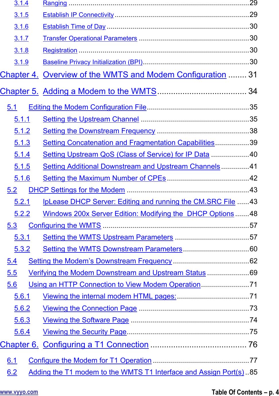 www.vyyo.comTable Of Contents – p. 43.1.4 Ranging ..........................................................................................293.1.5 Establish IP Connectivity ...................................................................293.1.6 Establish Time of Day .......................................................................303.1.7 Transfer Operational Parameters .......................................................303.1.8 Registration .....................................................................................303.1.9 Baseline Privacy Initialization (BPI).....................................................30Chapter 4. Overview of the WMTS and Modem Configuration ........ 31Chapter 5. Adding a Modem to the WMTS....................................... 345.1 Editing the Modem Configuration File...................................................355.1.1 Setting the Upstream Channel ......................................................355.1.2 Setting the Downstream Frequency ..............................................385.1.3 Setting Concatenation and Fragmentation Capabilities.................395.1.4 Setting Upstream QoS (Class of Service) for IP Data ...................405.1.5 Setting Additional Downstream and Upstream Channels ..............415.1.6 Setting the Maximum Number of CPEs .........................................425.2 DHCP Settings for the Modem .............................................................435.2.1 IpLease DHCP Server: Editing and running the CM.SRC File ......435.2.2 Windows 200x Server Edition: Modifying the  DHCP Options .......485.3 Configuring the WMTS .........................................................................575.3.1 Setting the WMTS Upstream Parameters .....................................575.3.2 Setting the WMTS Downstream Parameters.................................605.4 Setting the Modem’s Downstream Frequency ......................................625.5 Verifying the Modem Downstream and Upstream Status .....................695.6 Using an HTTP Connection to View Modem Operation........................715.6.1 Viewing the internal modem HTML pages:....................................715.6.2 Viewing the Connection Page .......................................................735.6.3 Viewing the Software Page ...........................................................745.6.4 Viewing the Security Page.............................................................75Chapter 6. Configuring a T1 Connection .......................................... 766.1 Configure the Modem for T1 Operation ................................................776.2 Adding the T1 modem to the WMTS T1 Interface and Assign Port(s) ..85