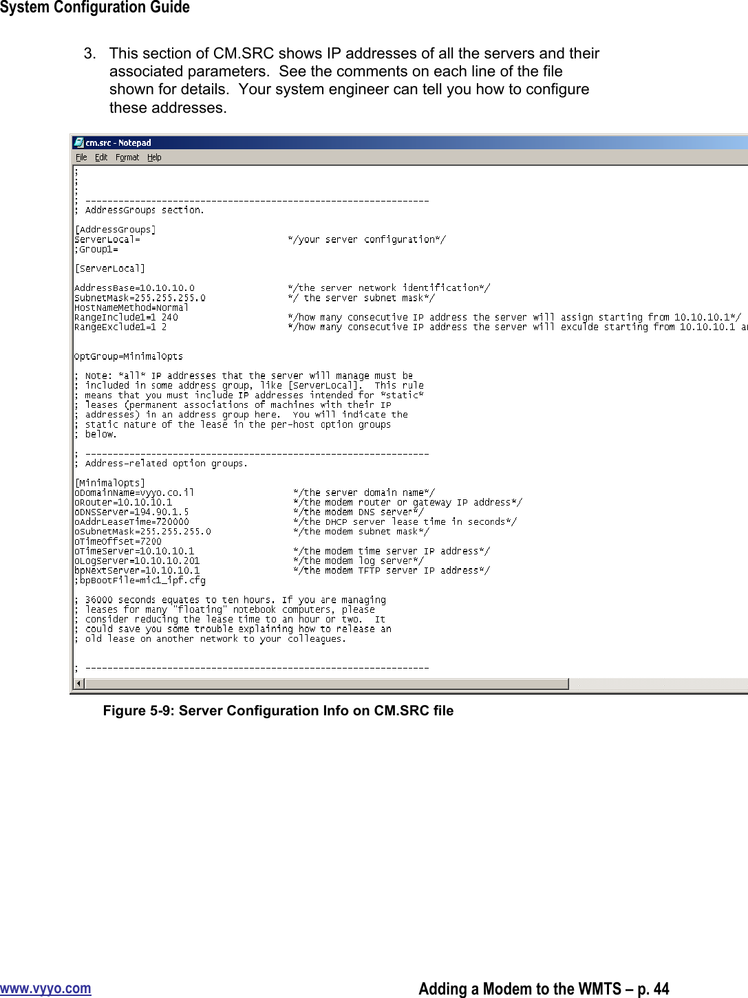 System Configuration Guidewww.vyyo.comAdding a Modem to the WMTS – p. 443.  This section of CM.SRC shows IP addresses of all the servers and theirassociated parameters.  See the comments on each line of the fileshown for details.  Your system engineer can tell you how to configurethese addresses.Figure 5-9: Server Configuration Info on CM.SRC file