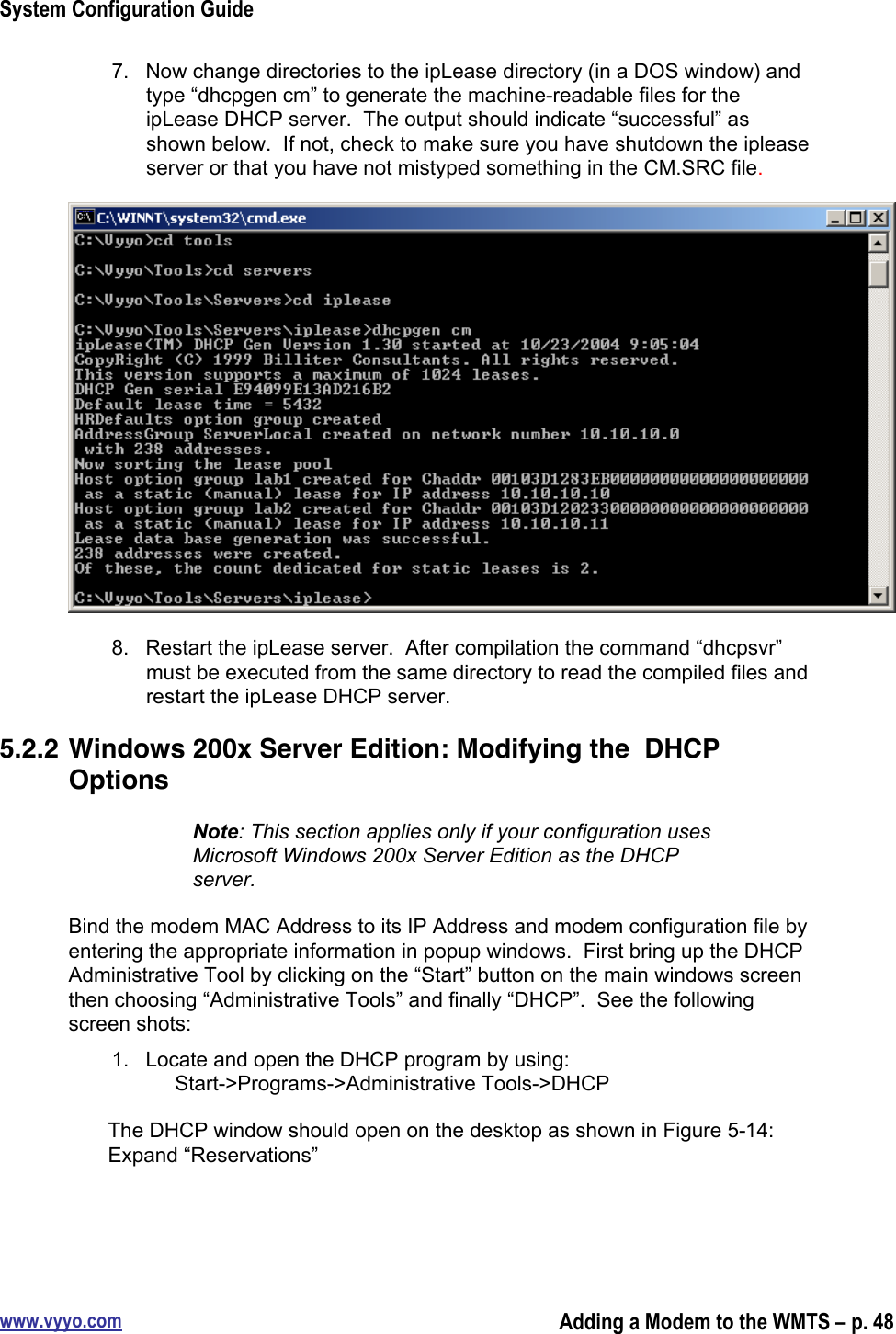 System Configuration Guidewww.vyyo.comAdding a Modem to the WMTS – p. 487.  Now change directories to the ipLease directory (in a DOS window) andtype “dhcpgen cm” to generate the machine-readable files for theipLease DHCP server.  The output should indicate “successful” asshown below.  If not, check to make sure you have shutdown the ipleaseserver or that you have not mistyped something in the CM.SRC file.8.  Restart the ipLease server.  After compilation the command “dhcpsvr”must be executed from the same directory to read the compiled files andrestart the ipLease DHCP server.5.2.2 Windows 200x Server Edition: Modifying the  DHCPOptionsNote: This section applies only if your configuration usesMicrosoft Windows 200x Server Edition as the DHCPserver.Bind the modem MAC Address to its IP Address and modem configuration file byentering the appropriate information in popup windows.  First bring up the DHCPAdministrative Tool by clicking on the “Start” button on the main windows screenthen choosing “Administrative Tools” and finally “DHCP”.  See the followingscreen shots:1.  Locate and open the DHCP program by using:     Start-&gt;Programs-&gt;Administrative Tools-&gt;DHCPThe DHCP window should open on the desktop as shown in Figure 5-14:Expand “Reservations”